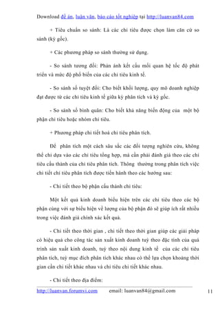 Download đề án , luận văn, báo cáo tốt nghiệp tại http://luanvan84.com

      + Tiêu chuẩn so sánh: Là các chỉ tiêu được chọn làm căn cứ so
sánh (kỳ gốc).

      + Các phương pháp so sánh thường sử dụng.

      - So sánh tương đối: Phản ánh kết cấu mối quan hệ tốc độ phát
triển và mức độ phổ biến của các chỉ tiêu kinh tế.

      - So sánh số tuyệt đối: Cho biết khối lượng, quy mô doanh nghiệp
đạt được từ các chỉ tiêu kinh tế giữa kỳ phân tích và kỳ gốc.

      - So sánh số bình quân: Cho biết khả năng biến động của một bộ
phận chỉ tiêu hoặc nhóm chỉ tiêu.

      + Phương pháp chi tiết hoá chỉ tiêu phân tích.

      Để phân tích một cách sâu sắc các đối tượng nghiên cứu, không
thể chỉ dựa vào các chỉ tiêu tổng hợp, mà cần phải đánh giá theo các chỉ
tiêu cấu thành của chỉ tiêu phân tích. Thông thường trong phân tích việc
chi tiết chỉ tiêu phân tích được tiến hành theo các hướng sau:

      - Chi tiết theo bộ phận cấu thành chỉ tiêu:

      Một kết quả kinh doanh biểu hiện trên các chỉ tiêu theo các bộ
phận cùng với sự biểu hiện về lượng của bộ phận đó sẽ giúp ích rất nhiều
trong việc đánh giá chính xác kết quả.

      - Chi tiết theo thời gian , chi tiết theo thời gian giúp các giải pháp
có hiệu quả cho công tác sản xuất kinh doanh tuỳ theo đặc tính của quá
trình sản xuất kinh doanh, tuỳ theo nội dung kinh tế của các chỉ tiêu
phân tích, tuỳ mục đích phân tích khác nhau có thể lựa chọn khoảng thời
gian cần chi tiết khác nhau và chỉ tiêu chi tiết khác nhau.

      - Chi tiết theo địa điểm:

http://luanvan.forumvi.com        email: luanvan84@gmail.com                   11
 