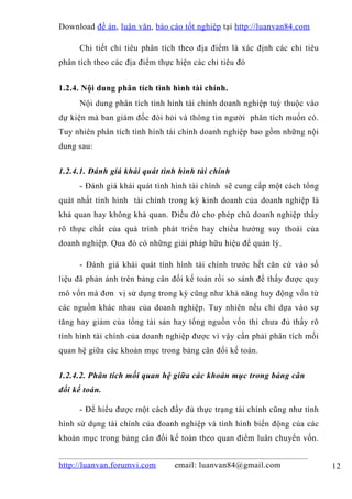 Download đề án , luận văn, báo cáo tốt nghiệp tại http://luanvan84.com

     Chi tiết chỉ tiêu phân tích theo địa điểm là xác định các chỉ tiêu
phân tích theo các địa điểm thực hiện các chỉ tiêu đó


1.2.4. Nội dung phân tích tình hình tài chính.
     Nội dung phân tích tình hình tài chính doanh nghiệp tuỳ thuộc vào
dự kiện mà ban giám đốc đòi hỏi và thông tin người phân tích muốn có.
Tuy nhiên phân tích tình hình tài chính doanh nghiệp bao gồm những nội
dung sau:


1.2.4.1. Đánh giá khái quát tình hình tài chính
     - Đánh giá khái quát tình hình tài chính sẽ cung cấp một cách tổng
quát nhất tình hình tài chính trong kỳ kinh doanh của doanh nghiệp là
khả quan hay không khả quan. Điều đó cho phép chủ doanh nghiệp thấy
rõ thực chất của quá trình phát triển hay chiều hướng suy thoái của
doanh nghiệp. Qua đó có những giải pháp hữu hiệu để quản lý.

     - Đánh giá khái quát tình hình tài chính trước hết căn cứ vào số
liệu đã phản ánh trên bảng cân đối kế toán rồi so sánh để thấy được quy
mô vốn mà đơn vị sử dụng trong kỳ cũng như khả năng huy động vốn từ
các nguồn khác nhau của doanh nghiệp. Tuy nhiên nếu chỉ dựa vào sự
tăng hay giảm của tổng tài sản hay tổng nguồn vốn thì chưa đủ thấy rõ
tình hình tài chính của doanh nghiệp được vì vậy cần phải phân tích mối
quan hệ giữa các khoản mục trong bảng cân đối kế toán.


1.2.4.2. Phân tích mối quan hệ giữa các khoản mục trong bảng cân
đối kế toán.

     - Để hiểu được một cách đầy đủ thực trạng tài chính cũng như tình
hình sử dụng tài chính của doanh nghiệp và tình hình biến động của các
khoản mục trong bảng cân đối kế toán theo quan điểm luân chuyển vốn.


http://luanvan.forumvi.com      email: luanvan84@gmail.com                12
 