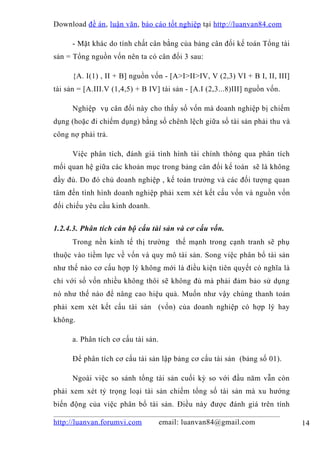 Download đề án , luận văn, báo cáo tốt nghiệp tại http://luanvan84.com

      - Mặt khác do tính chất cân bằng của bảng cân đối kế toán Tổng tài
sản = Tổng nguồn vốn nên ta có cân đối 3 sau:

      {A. I(1) , II + B] nguồn vốn - [A>I>II>IV, V (2,3) VI + B I, II, III]
tài sản = [A.III.V (1,4,5) + B IV] tài sản - [A.I (2,3...8)III] nguồn vốn.

      Nghiệp vụ cân đối này cho thấy số vốn mà doanh nghiệp bị chiếm
dụng (hoặc đi chiếm dụng) bằng số chênh lệch giữa số tài sản phải thu và
công nợ phải trả.

      Việc phân tích, đánh giá tình hình tài chính thông qua phân tích
mối quan hệ giữa các khoản mục trong bảng cân đối kế toán sẽ là không
đầy đủ. Do đó chủ doanh nghiệp , kế toán trưởng và các đối tượng quan
tâm đến tình hình doanh nghiệp phải xem xét kết cấu vốn và nguồn vốn
đối chiếu yêu cầu kinh doanh.


1.2.4.3. Phân tích cán bộ cấu tài sản và cơ cấu vốn.
      Trong nền kinh tế thị trường thế mạnh trong cạnh tranh sẽ phụ
thuộc vào tiềm lực về vốn và quy mô tài sản. Song việc phân bổ tài sản
như thế nào cơ cấu hợp lý không mới là điều kiện tiên quyết có nghĩa là
chỉ với số vốn nhiều không thôi sẽ không đủ mà phải đảm bảo sử dụng
nó như thế nào để nâng cao hiệu quả. Muốn như vậy chúng thanh toán
phải xem xét kết cấu tài sản (vốn) của doanh nghiệp có hợp lý hay
không.

      a. Phân tích cơ cấu tài sản.

      Để phân tích cơ cấu tài sản lập bảng cơ cấu tài sản (bảng số 01).

      Ngoài việc so sánh tổng tài sản cuối kỳ so với đầu năm vẫn còn
phải xem xét tỷ trọng loại tài sản chiếm tổng số tài sản mà xu hướng
biến động của việc phân bổ tài sản. Điều này được đánh giá trên tính

http://luanvan.forumvi.com           email: luanvan84@gmail.com               14
 