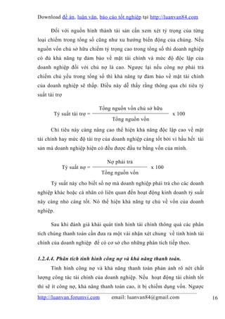 Download đề án , luận văn, báo cáo tốt nghiệp tại http://luanvan84.com

      Đối với nguồn hình thành tài sản cần xem xét tỷ trọng của từng
loại chiếm trong tổng số cũng như xu hướng biến động của chúng. Nếu
nguồn vốn chủ sở hữu chiếm tỷ trọng cao trong tổng số thì doanh nghiệp
có đủ khả năng tự đảm bảo về mặt tài chính và mức độ độc lập của
doanh nghiệp đối với chủ nợ là cao. Ngược lại nếu công nợ phải trả
chiếm chủ yếu trong tổng số thì khả năng tự đảm bảo về mặt tài chính
của doanh nghiệp sẽ thấp. Điều này dễ thấy rằng thông qua chỉ tiêu tỷ
suất tài trợ

                              Tổng nguồn vốn chủ sở hữu
        Tỷ suất tài trợ =                                   x 100
                                   Tổng nguồn vốn

      Chỉ tiêu này càng nâng cao thể hiện khả năng độc lập cao về mặt
tài chính hay mức độ tài trợ của doanh nghiệp càng tốt bởi vì hầu hết tài
sản mà doanh nghiệp hiện có đều được đầu tư bằng vốn của mình.

                                 Nợ phải trả
               Tỷ suất nợ =                         x 100
                              Tổng nguồn vốn

      Tỷ suất này cho biết số nợ mà doanh nghiệp phải trả cho các doanh
nghiệp khác hoặc cá nhân có liên quan đến hoạt động kinh doanh tỷ suất
này càng nhỏ càng tốt. Nó thể hiện khả năng tự chủ về vốn của doanh
nghiệp.

      Sau khi đánh giá khái quát tình hình tài chính thông quá các phân
tích chúng thanh toán cần đưa ra một vài nhận xét chung về tình hình tài
chính của doanh nghiệp để có cơ sở cho những phân tích tiếp theo.


1.2.4.4. Phân tích tình hình công nợ và khả năng thanh toán.
      Tình hình công nợ và khả năng thanh toán phản ánh rõ nét chất
lượng công tác tài chính của doanh nghiệp. Nếu hoạt động tài chính tốt
thì sẽ ít công nợ, khả năng thanh toán cao, ít bị chiếm dụng vốn. Ngược

http://luanvan.forumvi.com        email: luanvan84@gmail.com                16
 