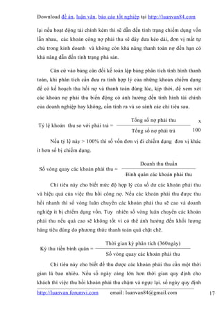 Download đề án , luận văn, báo cáo tốt nghiệp tại http://luanvan84.com

lại nếu hoạt động tài chính kém thì sẽ dẫn đến tình trạng chiếm dụng vốn
lẫn nhau, các khoản công nợ phải thu sẽ dây dưa kéo dài, đơn vị mất tự
chủ trong kinh doanh và không còn khả năng thanh toán nợ đến hạn có
khả năng dẫn đến tình trạng phá sản.

     Căn cứ vào bảng cân đối kế toán lập bảng phân tích tình hình thanh
toán, khi phân tích cần đưa ra tính hợp lý của những khoản chiếm dụng
để có kế hoạch thu hồi nợ và thanh toán đúng lúc, kịp thời, để xem xét
các khoản nợ phải thu biến động có ảnh hưởng đến tình hình tài chính
của doanh nghiệp hay không, cần tính ra và so sánh các chỉ tiêu sau.

                                         Tổng số nợ phải thu             x
Tỷ lệ khoản thu so với phải trả =
                                          Tổng số nợ phải trả          100

     Nếu tỷ lệ này > 100% thì số vốn đơn vị đi chiếm dụng đơn vị khác
ít hơn số bị chiếm dụng.

                                              Doanh thu thuần
Số vòng quay các khoản phải thu =
                                       Bình quân các khoản phải thu

     Chỉ tiêu này cho biết mức độ hợp lý của số dư các khoản phải thu
và hiệu quả của việc thu hồi công nợ. Nếu các khoản phải thu được thu
hồi nhanh thì số vòng luân chuyển các khoản phải thu sẽ cao và doanh
nghiệp ít bị chiếm dụng vốn. Tuy nhiên số vòng luân chuyển các khoản
phải thu nếu quá cao sẽ không tốt vì có thể ảnh hưởng đến khối lượng
hàng tiêu dùng do phương thức thanh toán quá chặt chẽ.

                              Thời gian kỳ phân tích (360ngày)
 Kỳ thu tiền bình quân =
                              Số vòng quay các khoản phải thu

     Chỉ tiêu này cho biết để thu được các khoản phải thu cần một thời
gian là bao nhiêu. Nếu số ngày càng lớn hơn thời gian quy định cho
khách thì việc thu hồi khoản phải thu chậm và ngực lại. số ngày quy định
http://luanvan.forumvi.com      email: luanvan84@gmail.com                   17
 