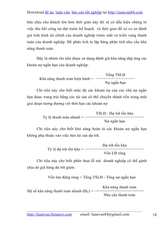 Download đề án , luận văn, báo cáo tốt nghiệp tại http://luanvan84.com

bán chịu cho khách lớn hơn thời gian này thì sẽ có dấu hiệu chứng tỏ
việc thu hồi công nợ đạt trước kế hoạch và thời gian để có cơ sở đánh
giá tình hình tài chính của doanh nghiệp trước mắt và triển vọng thanh
toán của doanh nghiệp. Để phân tích ta lập bảng phân tích nhu cầu khả
năng thanh toán.

     Đây là nhóm chỉ tiêu được sử dụng đánh giá khả năng đáp ứng các
khoản nợ ngắn hạn của doanh nghiệp.

                                                Tổng TSLĐ
       Khả năng thanh toán hiện hành =
                                                Nợ ngắn hạn

     Chỉ tiêu này cho biết mức độ các khoản nợ của các chủ nợ ngắn
hạn được trang trải bằng các tài sản có thể chuyển thành tiền trong một
giai đoạn tương đương với thời hạn các khoản nợ

                                          TSLD - Dự trữ tồn kho
         Tỷ lệ thanh toán nhanh =
                                               Nợ ngắn hạn

     Chỉ tiêu này cho biết khả năng hoàn tả các khoản nợ ngắn hạn
không phụ thuộc vào việc bán tài sản dự trữ.

                                               Dự trữ tồn kho
            Tỷ lệ dự trữ tồn kho =
                                               Vốn LĐ ròng

     Chỉ tiêu này cho biết phần thua lỗ mà doanh nghiệp có thể gánh
chịu do giá hàng dự trữ giảm.

            Vốn lưu động ròng = Tổng TSLĐ - Tổng nợ ngắn hạn

                                               Khả năng thanh toán
Hệ số khả năng thanh toán nhanh (HK ) =
                                               Nhu cầu thanh toán




http://luanvan.forumvi.com      email: luanvan84@gmail.com                18
 