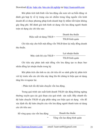 Download đề án , luận văn, báo cáo tốt nghiệp tại http://luanvan84.com

      Khi phân tích tình hình vốn lưu động cần xem xét sự biến động và
đánh giá hợp lý về tỷ trọng của nó chiếm trong tổng nguồn vốn kinh
doanh để có được phương pháp kinh doanh hợp lý nhằm tiết kiệm không
gây lãng phí. Để đánh giá tình hình sử dụng vốn lưu động người thanh
toán sử dụng các chỉ tiêu sau:

                                                Doanh thu thuần
              Hiệu suất sử dụng TSLĐ =
                                                TSLĐ bình quân

      Chỉ tiêu này cho biết một đồng vốn TSLĐ đem lại mấy đồng doanh
thu thuần.

                                                 Lợi nhuận thuần
               Mức sinh lời của TSLĐ =
                                                TSLĐ bình quân

      Chỉ tiêu này phản ánh một đồng vốn lưu động tạo ra được bao
nhiêu đồng lợi nhuận thuần trong kỳ

      Khi phân tích cần tính ra các chỉ tiêu rồi so sánh giữa kỳ phân tích
với kỳ trước nếu các chỉ tiêu này tăng lên thì chứng tỏ hiệu quả sử dụng
tăng lên và ngược lại.

      - Phân tích tốc độ luân chuyển vốn lưu động.

      Trong quá trình sản xuất kinh doanh TSLĐ vận động không ngừng
thường xuyên qua các giai đoạn của quá trình sản xuất. Đẩy nhanh tốc
độ luân chuyển TSLĐ sẽ góp phần nâng cao hiệu quả sử dụng vốn để
xác định tốc độ luân chuyển của vốn lưu động người thanh toán sử dụng
các chỉ tiêu sau:

 Số vòng quay của vốn lưu động               Doanh thu thuần
                                 =    Tổng vốn lao động bình quân


http://luanvan.forumvi.com       email: luanvan84@gmail.com                  21
 