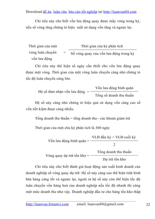 Download đề án , luận văn, báo cáo tốt nghiệp tại http://luanvan84.com

     Chỉ tiêu này cho biết vốn lưu động quay được mấy vòng trong kỳ,
nếu số vòng tăng chứng tỏ hiệu suất sử dụng vốn tăng và ngược lại.




 Thời gian của một                   Thời gian của kỳ phân tích
 vòng luân chuyển      =       Số vòng quay của vốn lưu động trong kỳ
   vốn lưu động

     Chỉ tiêu này thể hiện số ngày cần thiết cho vốn lưu động quay
được một vòng. Thời gian của một vòng luân chuyển càng nhỏ chứng tỏ
tốc độ luân chuyển càng lớn.

                                             Vốn lưu động bình quân
       Hệ số đảm nhận vốn lưu động =
                                             Tổng số doanh thu thuần

     Hệ số này càng nhỏ chứng tỏ hiệu quả sử dụng vốn càng cao số
vốn tiết kiệm được càng nhiều.

     Tổng doanh thu thuần = tổng doanh thu - các khoản giảm trừ

     Thời gian của một chu kỳ phân tích là 360 ngày

                                           VLĐ đầu kỳ + VLĐ cuối kỳ
              Vốn lưu động bình quân =
                                                         2

                                               Tổng doanh thu thuần
            Vòng quay dự trữ tồn kho =
                                                  Dự trữ tồn kho

     Chỉ tiêu này cho biết đánh giá hoạt động sản xuất kinh doanh của
doanh nghiệp số vòng quay dự trữ: Hệ số này càng cao thể hiện tình hình
bán hàng càng tốt và ngược lại, ngoài ra hệ số này còn thể hiện tốc độ
luân chuyển vốn hàng hoá của doanh nghiệp nếu tốc độ nhanh thì cùng
một mức doanh thu như vậy. Doanh nghiệp đầu tư cho hàng tồn kho thấp


http://luanvan.forumvi.com        email: luanvan84@gmail.com              22
 