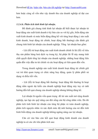 Download đề án , luận văn, báo cáo tốt nghiệp tại http://luanvan84.com

hơn hoặc cùng số vốn như vậy doanh thu của doanh nghiệp sẽ đạt cao
hơn.


1.2.4.6. Phân tích tình hình lợi nhuận.
       Để đánh giá chung tình hình lợi nhuận để biết được lợi nhuận từ
hoạt động sản xuất kinh doanh ở kỳ báo cáo so với kỳ gốc, biến động sản
xuất kinh doanh và mức biến động đáng kể với từng hoạt động ( sản xuất
kinh doanh, hoạt động tài chính, hoạt động bất thường) cần đánh giá
chung tình hình lợi nhuận của doanh nghiệp. Tổng lợi nhuận bao gồm:

       - Lãi (lỗ) từ hoạt động sản xuất kinh doanh chính là lãi (lỗ) về tiêu
thụ sản phẩm hàng hoá dịch vụ trong kỳ, bộ phận lãi lỗ này mang tính
chất quyết định tổng lợi nhuận của doanh nghiệp. những hoạt động liên
quấn đến việc đầu tư tài chính và các hoạt động có liên quan đến vốn.

       Trong doanh nghiệp sản xuất kinh doanh hoạt động tài chính giữ
vai trò khá quan trọng có chức năng huy động, quản lý phân phối sử
dụng và điều tiết vốn.

       - Lãi (lỗ) từ hoạt động bất thường: hoạt động bất thường là hoạt
động nằm ngoài dự kiến của doanh nghiệp hoạt động này tuy có ảnh
hưởng đến kết quả chung của doanh nghiệp nhưng không đáng kể.

       Lợi nhuận là nguồn vốn quan trọng để tái sản xuất mở rộng doanh
nghiệp, tạo lạp các quỹ nâng cao đời sống cán bộ công nhân viên. Do đó
phân tích tình hình lợi nhuận của từng bộ phận và toàn doanh nghiệp,
phân tích nguyên nhân và xác định mức độ ảnh hưởng của nó đến tình
hình biến động của doanh nghiệp không ngừng nâng cao lợi nhuận.

       Căn cứ vào báo cáo kết quả hoạt động kinh doanh của doanh
nghiệp ta có các chỉ tiêu phân tích sau:


http://luanvan.forumvi.com        email: luanvan84@gmail.com                   23
 