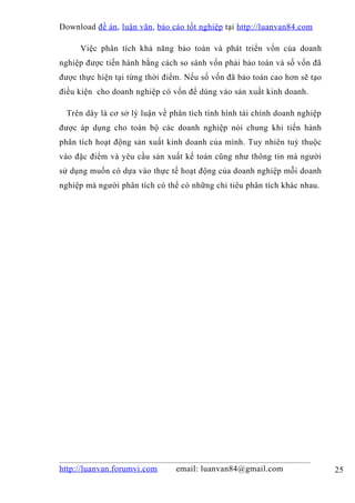 Download đề án , luận văn, báo cáo tốt nghiệp tại http://luanvan84.com

     Việc phân tích khả năng bảo toàn và phát triển vốn của doanh
nghiệp được tiến hành bằng cách so sánh vốn phải bảo toàn và số vốn đã
được thực hiện tại từng thời điểm. Nếu số vốn đã bảo toàn cao hơn sẽ tạo
điều kiện cho doanh nghiệp có vốn để dùng vào sản xuất kinh doanh.

 Trên dây là cơ sở lý luận về phân tích tình hình tài chính doanh nghiệp
được áp dụng cho toàn bộ các doanh nghiệp nói chung khi tiến hành
phân tích hoạt động sản xuất kinh doanh của mình. Tuy nhiên tuỳ thuộc
vào đặc điểm và yêu cầu sản xuất kế toán cũng như thông tin mà người
sử dụng muốn có dựa vào thực tế hoạt động của doanh nghiệp mỗi doanh
nghiệp mà người phân tích có thể có những chỉ tiêu phân tích khác nhau.




http://luanvan.forumvi.com      email: luanvan84@gmail.com                 25
 