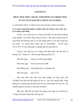 Download đề án , luận văn, báo cáo tốt nghiệp tại http://luanvan84.com


                             CHƯƠNG II

 PHÂN TÍCH THỰC TRẠNG TÌNH HÌNH TÀI CHÍNH CÔNG
       TY SẢN XUẤT BAO BÌ VÀ HÀNG XUẤT KHẨU.

2.1. GIỚI THIỆU CHUNG VỀ CÔNG TY SẢN XUẤT BAO BÌ VÀ HÀNG XUẤT KHẨU.


2.1.1. Quá trình hình thành và phát triển của Công ty sản xuất bao
bì và hàng xuất khẩu.
     Công ty sản xuất bao bì và hàng xuất khẩu là một doanh nghiệp
nông nghiệp trực thuộc tổng Công ty bao bì - Bộ ngoại thương quản lý
(nay thuộc Bộ thương mại) có tư cách pháp nhân có con dấu riêng theo
quy định , có quyết định thành lập số 2442/BNgT - TCCB ngày
23/12/1973 về việc thành lập xí nghiệp Bao Bì xuất khẩu II.

     Công ty sản xuất bao bì và hàng xuất khẩu nằm trên địa bàn xã
Hoàng Liệt - Thanh Trì - Hà Nội gần đường quốc lộ 1A.

     Phía Bắc giáp     Công ty cơ khí nông nghiệp

     Phía Nam giáp     Nhà máy biến thế ABB

     Phía Đông giáp    Cánh đồng thuộc xã Hoàng Liệt

     Phía Tây giáp     quốc lộ 1A

     Nhà máy nằm trên diện tích bằng phẳng với tổng diện tích
16.500m2 trên địa bàn khá thuận lợi cho cả việc vận chuyển hàng bằng
đường bọ và đường sắt tạo điều kiện cho sản xuất, thuận lợi cho việc vận
chuyển nguyên vật liệu và tiêu thụ sản phẩm.

     Đến năm 1988 đổi tên thành Xí nghiệp Liên hiệp sản xuất Bao bì
và hàng xuất khẩu thuộc Bộ Thương mại.


http://luanvan.forumvi.com      email: luanvan84@gmail.com                 26
 