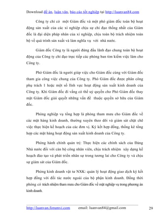 Download đề án , luận văn, báo cáo tốt nghiệp tại http://luanvan84.com

       Công ty chỉ có một Giám đốc và một phó giám đốc toàn bộ hoạt
động sản xuất của các xí nghiệp chịu sự chỉ đạo thống nhất của Giám
đốc là đại diện pháp nhân của xí nghiệp, chịu toàn bộ trách nhiệm toàn
bộ về quá trình sản xuất và làm nghĩa vụ với nhà nước.

       Giám đốc Công ty là người đứng đầu lãnh đạo chung toàn bộ hoạt
động của Công ty chỉ đạo trực tiếp các phòng ban tìm kiếm việc làm cho
Công ty.

       Phó Giám đốc là người giúp việc cho Giám đốc cùng với Giám đốc
tham gia công việc chung của Công ty. Phó Giám đốc được phân công
phụ trách 1 hoặc một số lĩnh vực hoạt động sản xuất kinh doanh của
Công ty. Khi Giám đốc đi vắng có thể uỷ quyền cho Phó Giám đốc thay
mặt Giám đốc giải quyết những vấn đề thuộc quyền sở hữu của Giám
đốc.

       Phòng nghiệp vụ tổng hợp là phòng tham mưu cho Giám đốc về
các mặt hàng kinh doanh, thường xuyên theo dõi và giám sát chặt chẽ
việc thực hiện kế hoạch của các đơn vị. Ký kết hợp đồng, thống kê tổng
hợp các mặt hàng hoạt động sản xuất kinh doanh của Công ty.

       Phòng hành chính quản trị: Thực hiện các chính sách của Đảng
Nhà nước đối với cán bộ công nhân viên, chịu trách nhiệm xây dựng kế
hoạch đào tạo và phát triển nhân sự trong tương lai cho Công ty và chịu
sự giám sát của Giám đốc.

       Phòng kinh doanh vật tư NXK: quản lý hoạt động giao dịch ký kết
hợp đồng với đối tác nước ngoài của bộ phận kinh doanh. Đồng thời
phòng có trách nhiệm tham mưu cho Giám đốc về mặt nghiệp vụ trong phương án
kinh doanh.



http://luanvan.forumvi.com       email: luanvan84@gmail.com                   29
 