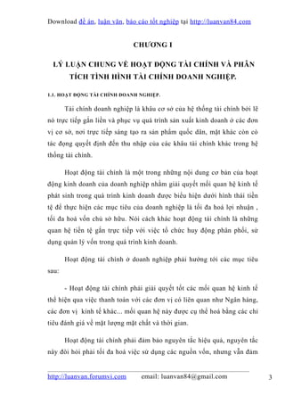 Download đề án , luận văn, báo cáo tốt nghiệp tại http://luanvan84.com


                              CHƯƠNG I

 LÝ LUẬN CHUNG VỀ HOẠT ĐỘNG TÀI CHÍNH VÀ PHÂN
        TÍCH TÌNH HÌNH TÀI CHÍNH DOANH NGHIỆP.

1.1. HOẠT ĐỘNG TÀI CHÍNH DOANH NGHIỆP.


       Tài chính doanh nghiệp là khâu cơ sở của hệ thống tài chính bởi lẽ
nó trực tiếp gắn liền và phục vụ quá trình sản xuất kinh doanh ở các đơn
vị cơ sở, nơi trực tiếp sáng tạo ra sản phẩm quốc dân, mặt khác còn có
tác đọng quyết định đến thu nhập của các khâu tài chính khác trong hệ
thống tài chính.

       Hoạt động tài chính là một trong những nội dung cơ bản của hoạt
động kinh doanh của doanh nghiệp nhằm giải quyết mối quan hệ kinh tế
phát sinh trong quá trình kinh doanh được biểu hiện dưới hình thái tiền
tệ để thực hiện các mục tiêu của doanh nghiệp là tối đa hoá lợi nhuận ,
tối đa hoá vốn chủ sở hữu. Nói cách khác hoạt động tài chính là những
quan hệ tiền tệ gắn trực tiếp với việc tổ chức huy động phân phối, sử
dụng quản lý vốn trong quá trình kinh doanh.

       Hoạt động tài chính ở doanh nghiệp phải hướng tới các mục tiêu
sau:

       - Hoạt động tài chính phải giải quyết tốt các mối quan hệ kinh tế
thể hiện qua việc thanh toán với các đơn vị có liên quan như Ngân hàng,
các đơn vị kinh tế khác... mối quan hệ này được cụ thể hoá bằng các chỉ
tiêu đánh giá về mặt lượng mặt chất và thời gian.

       Hoạt động tài chính phải đảm bảo nguyên tắc hiệu quả, nguyên tắc
này đòi hỏi phải tối đa hoá việc sử dụng các nguồn vốn, nhưng vẫn đảm


http://luanvan.forumvi.com       email: luanvan84@gmail.com                 3
 