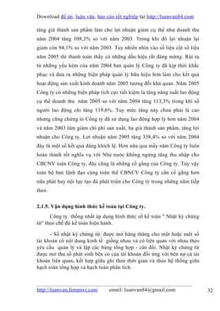 Download đề án , luận văn, báo cáo tốt nghiệp tại http://luanvan84.com

tăng giá thành sản phẩm làm cho lợi nhuận giảm cụ thể như doanh thu
năm 2004 tăng 108,3% so với năm 2003. Trong khi đó lợi nhuận lại
giảm còn 94,1% so với năm 2003. Tuy nhiên nhìn vào số liệu cột số liệu
năm 2005 thì thanh toán thấy có những dấu hiệu rất đáng mừng. Rút ra
từ những yếu kém của năm 2004 ban quản lý Công ty đã kịp thời khắc
phục và đưa ra những biện pháp quản lý hữu hiệu hơn làm cho kết quả
hoạt động sản xuất kinh doanh năm 2005 tương đối khả quan. Năm 2005
Công ty có những biện pháp tích cực tiết kiệm la tăng năng suất lao động
cụ thể doanh thu năm 2005 so với năm 2004 tăng 113,3% trong khi số
người lao động chỉ tăng 119,6%. Tuy mức tăng này chưa phải là cao
nhưng cũng chứng tỏ Công ty đã sử dụng lao động hợp lý hơn năm 2004
và năm 2003 làm giảm chí phí sản xuất, hạ giá thành sản phẩm, tăng lợi
nhuận cho Công ty. Lợi nhuận năm 2005 tăng 338,4% so với năm 2004
đây là một số kết quả đáng khích lệ. Hơn nữa qua mấy năm Công ty luôn
hoàn thành tốt nghĩa vụ với Nhà nước không ngừng tăng thu nhập cho
CBCNV toàn Công ty, đây cũng là những cố gắng của Công ty. Tuy vậy
toàn bộ ban lãnh đạo cùng toàn thể CBNCV Công ty cần cố gắng hơn
nữa phát huy nội lực tạo đà phát triển cho Công ty trong những năm tiếp
theo.


2.1.5. Vận dụng hình thức kế toán tại Công ty.
      Công ty thống nhất áp dụng hình thức sổ kế toán " Nhật ký chứng
từ" theo chế độ kế toán hiện hành.

      - Sổ nhật ký chứng từ: được mở hàng tháng cho một hoặc một số
tài khoản có nội dung kinh tế giống nhau và có liên quan với nhau theo
yêu cầu quản lý và lập các bảng tổng hợp - cân đối. Nhật ký chứng từ
được mở thu số phát sinh bên có của tài khoản đối ứng với bên nợ cá tài
khoản liên quan, kết hợp giữa ghi theo thời gian và theo hệ thống giữa
hạch toán tổng hợp và hạch toán phân tích.



http://luanvan.forumvi.com      email: luanvan84@gmail.com                 32
 