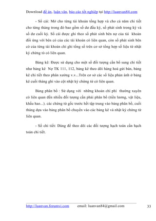 Download đề án , luận văn, báo cáo tốt nghiệp tại http://luanvan84.com

      - Sổ cái: Mở cho từng tài khoản tổng hợp và cho cả năm chi tiết
cho từng tháng trong đó bao gồm số dư đầu kỳ, số phát sinh trong kỳ và
số dư cuối kỳ. Sổ cái được ghi theo số phát sinh bên nợ của tài khoản
đối ứng với bên có của các tài khoản có liên quan, còn số phát sinh bên
có của từng tài khoản chỉ ghi tổng số trên cơ sở tổng hợp số liệu từ nhật
ký chứng tò có liên quan.

      Bảng kê: Được sử dụng cho một số đối tượng cần bổ sung chi tiết
như bảng kê Nợ TK 111, 112, bảng kê theo dõi hàng hoá gửi bán, bảng
kê chi tiết theo phân xưởng v.v...Trên cơ sở các số liệu phản ánh ở bảng
kê cuối tháng ghi vào cột nhật ký chứng từ có liên quan.

      Bảng phân bổ : Sử dụng với những khoản chí phí thường xuyên
có liên quan đến nhiều đối tượng cần phải phân bổ (tiền lương, vật liệu,
khấu hao...). các chứng từ gốc trước hết tập trung vào bảng phân bổ, cuối
tháng dựa vào bảng phân bổ chuyển vào các bảng kê và nhật ký chứng từ
liên quan.

      - Sổ chi tiết: Dùng để theo dõi các đối tượng hạch toán cần hạch
toán chi tiết.




http://luanvan.forumvi.com      email: luanvan84@gmail.com                  33
 