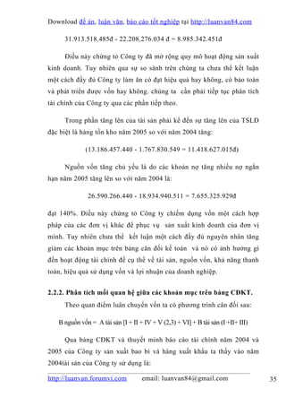 Download đề án , luận văn, báo cáo tốt nghiệp tại http://luanvan84.com

     31.913.518.485đ - 22.208.276.034 đ = 8.985.342.451đ

     Điều này chứng tỏ Công ty đã mở rộng quy mô hoạt động sản xuất
kinh doanh. Tuy nhiên qua sự so sánh trên chúng ta chưa thể kết luận
một cách đầy đủ Công ty làm ăn có đạt hiệu quả hay không, có bảo toàn
và phát triển được vốn hay không. chúng ta cần phải tiếp tục phân tích
tài chính của Công ty qua các phần tiếp theo.

     Trong phần tăng lên của tài sản phải kể đến sự tăng lên của TSLĐ
đặc biệt là hàng tồn kho năm 2005 so với năm 2004 tăng:

             (13.186.457.440 - 1.767.830.549 = 11.418.627.015đ)

     Nguồn vốn tăng chủ yếu là do các khoản nợ tăng nhiều nợ ngắn
hạn năm 2005 tăng lên so với năm 2004 là:

              26.590.266.440 - 18.934.940.511 = 7.655.325.929đ

đạt 140%. Điều này chứng tỏ Công ty chiếm dụng vốn một cách hợp
pháp của các đơn vị khác để phục vụ sản xuất kinh doanh của đơn vị
mình. Tuy nhiên chưa thể kết luận một cách đầy đủ nguyên nhân tăng
giảm các khoản mục trên bảng cân đối kế toán và nó có ảnh hưởng gì
đến hoạt động tài chính để cụ thể về tài sản, nguồn vốn, khả năng thanh
toán, hiệu quả sử dụng vốn và lợi nhuận của doanh nghiệp.


2.2.2. Phân tích mối quan hệ giữa các khoản mục trên bảng CĐKT.
     Theo quan điểm luân chuyển vốn ta có phương trình cân đối sau:

   B nguồn vốn = A tài sản [I + II + IV + V (2,3) + VI] + B tài sản (I +II+ III)

     Qua bảng CĐKT và thuyết minh báo cáo tài chính năm 2004 và
2005 của Công ty sản xuất bao bì và hàng xuất khẩu ta thấy vào năm
2004tài sản của Công ty sử dụng là:

http://luanvan.forumvi.com          email: luanvan84@gmail.com                     35
 