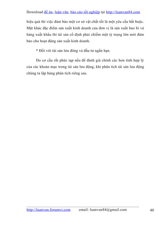 Download đề án , luận văn, báo cáo tốt nghiệp tại http://luanvan84.com

hiệu quả thì việc đảm bảo một cơ sở vật chất tốt là một yêu cầu bắt buộc.
Mặt khác đặc điểm sản xuất kinh doanh của đơn vị là sản xuất bao bì và
hàng xuất khẩu thì tài sản cố định phải chiếm một tỷ trọng lớn mới đảm
bảo cho hoạt động sản xuất kinh doanh.

     * Đối với tài sản lưu đông và đầu tư ngắn hạn.

     Do cơ cấu rất phức tạp nếu để đánh giá chính các hơn tính hợp lý
của các khoản mục trong tài sản lưu động, khi phân tích tài sản lưu động
chúng ta lập bảng phân tích riêng sau.




http://luanvan.forumvi.com      email: luanvan84@gmail.com                  40
 