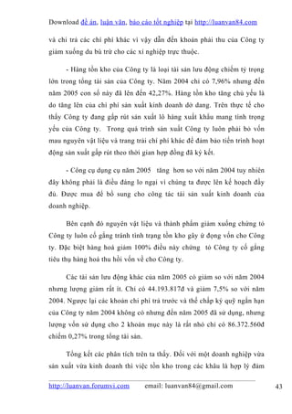 Download đề án , luận văn, báo cáo tốt nghiệp tại http://luanvan84.com

và chi trả các chí phí khác vì vậy dẫn đến khoản phải thu của Công ty
giảm xuống du bù trừ cho các xí nghiệp trực thuộc.

     - Hàng tồn kho của Công ty là loại tài sản lưu động chiếm tỷ trọng
lớn trong tổng tài sản của Công ty. Năm 2004 chỉ có 7,96% nhưng đến
năm 2005 con số này đã lên đến 42,27%. Hàng tồn kho tăng chủ yếu là
do tăng lên của chí phí sản xuất kinh doanh dở dang. Trên thực tế cho
thấy Công ty đang gấp rút sản xuất lô hàng xuất khẩu mang tính trọng
yếu của Công ty. Trong quá trình sản xuất Công ty luôn phải bỏ vốn
mau nguyên vật liệu và trang trải chí phí khác để đảm bảo tiến trình hoạt
động sản xuất gấp rút theo thời gian hợp đồng đã ký kết.

     - Công cụ dụng cụ năm 2005 tăng hơn so với năm 2004 tuy nhiên
đây không phải là điều đáng lo ngại vì chúng ta được lên kế hoạch đầy
đủ. Được mua để bổ sung cho công tác tái sản xuất kinh doanh của
doanh nghiệp.

     Bên cạnh đó nguyên vật liệu và thành phẩm giảm xuống chứng tỏ
Công ty luôn cố gắng tránh tình trạng tồn kho gây ứ đọng vốn cho Công
ty. Đặc biệt hàng hoá giảm 100% điều này chứng tỏ Công ty cố gắng
tiêu thụ hàng hoá thu hồi vốn về cho Công ty.

     Các tài sản lưu động khác của năm 2005 có giảm so với năm 2004
nhưng lượng giảm rất ít. Chỉ có 44.193.817đ và giảm 7,5% so với năm
2004. Ngược lại các khoản chi phí trả trước và thế chấp ký quỹ ngắn hạn
của Công ty năm 2004 không có nhưng đến năm 2005 đã sử dụng, nhưng
lượng vốn sử dụng cho 2 khoản mục này là rất nhỏ chỉ có 86.372.560đ
chiếm 0,27% trong tổng tài sản.

     Tổng kết các phân tích trên ta thấy. Đối với một doanh nghiệp vừa
sản xuất vừa kinh doanh thì việc tồn kho trong các khâu là hợp lý đảm

http://luanvan.forumvi.com        email: luanvan84@gmail.com                43
 