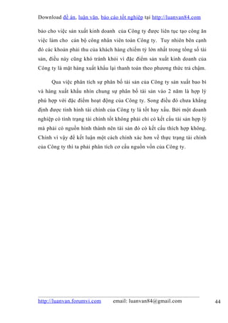 Download đề án , luận văn, báo cáo tốt nghiệp tại http://luanvan84.com

bảo cho việc sản xuất kinh doanh của Công ty được liên tục tạo công ăn
việc làm cho cán bộ công nhân viên toàn Công ty. Tuy nhiên bên cạnh
đó các khoản phải thu của khách hàng chiếm tỷ lớn nhất trong tổng số tài
sản, điều này cũng khó tránh khỏi vì đặc điểm sản xuất kinh doanh của
Công ty là mặt hàng xuất khẩu lại thanh toán theo phương thức trả chậm.

      Qua việc phân tích sự phân bố tài sản của Công ty sản xuất bao bì
và hàng xuất khẩu nhìn chung sự phân bố tài sản vào 2 năm là hợp lý
phù hợp với đặc điểm hoạt động của Công ty. Song điều đó chưa khẳng
định được tình hình tài chính của Công ty là tốt hay xấu. Bởi một doanh
nghiệp có tình trạng tài chính tốt không phải chỉ có kết cấu tài sản hợp lý
mà phải có nguồn hình thành nên tài sản đó có kết cấu thích hợp không.
Chính vì vậy để kết luận một cách chính xác hơn về thực trạng tài chính
của Công ty thì ta phải phân tích cơ cấu nguồn vốn của Công ty.




http://luanvan.forumvi.com       email: luanvan84@gmail.com                   44
 