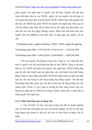 Download đề án , luận văn, báo cáo tốt nghiệp tại http://luanvan84.com

gồm nguồn vốn ngắn hạn và nguồn vốn dài hạn. Nguồn vốn dài hạn
trước hết được đầu tư vào TSCĐ , phần dư của nguồn vốn dài hạn và
vốn ngắn hạn được đầu tư hình thành TSCĐ. Chênh lệch giữa nguồn vốn
dài hạn với TSCĐ hay giữa TSLĐ với nguồn vốn ngắn hạn được gọi là
vốn lưu động ròng. Mức độ an toàn của tài sản ngắn hạn phụ thuộc vào
mức độ của vốn lưu động thường xuyên. Phân tích tình hình đảm bảo
nguồn vốn cho HĐKD ta cần tính toán so sánh giữa các nguồn với tài
sản.

 VLĐ thường xuyên = nguồn vốn dài hạn - TSCĐ = TSLĐ - nguồn vốn ngắn hạn

VLĐ thường xuyên 2004 = 3.277.335.520 - 8.534.971.915 = - 5.261.636.395đ

VLĐ thường xuyên 2005 = 4.366.252.045 - 8.394.498.841 = - 4.028.246.796đ

        Như vậy nguồn vốn thường xuyên của Công ty cả 2 năm đều nhỏ
hơn 0, nguồn vốn dài hạn không đủ đầu tư cho TSCĐ. Công ty đã phải
đầu tư vào TSCĐ một phần lớn nguồn vốn ngắn hạn. TSLĐ không đáp
ứng đủ nhu cầu thanh toán nợ ngắn hạn, cán cân thanh toán mất thăng
bằng, Công ty phải dùng một phần TSCĐ để thanh toán nợ ngắn hạn đến
hạn trả. Do vậy Công ty cần tăng cường huy động nguồn vốn dài hạn
hợp pháp hoặc phải giảm quy mô đầu tư dài hạn để thăng bằng cán cân
thanh toán. Chính vì vậy Công ty không đủ khả năng thanh toán các
khoản nợ ngắn hạn và TSCĐ của Công ty thiếu vững chắc vì phải đầu tư
bằng nguồn vốn ngắn hạn.


2.2.4. Phân tích hiệu quả sử dụng vốn.
        a. Vốn cố định: Là loại vốn quan trọng của bất cứ doanh nghiệp
nào, nó thể hiện một phần quy mô của doanh nghiệp. Từ đó các kết quả
hoạt động kinh doanh ta lập các chỉ tiêu về tình hình sử dụng vốn cố
định.

http://luanvan.forumvi.com        email: luanvan84@gmail.com               49
 