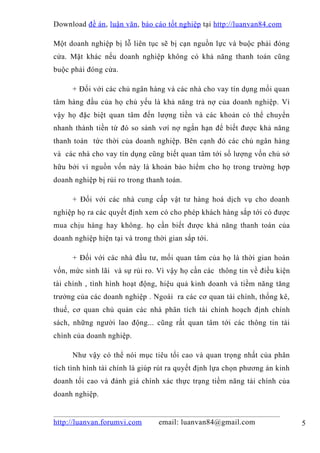 Download đề án , luận văn, báo cáo tốt nghiệp tại http://luanvan84.com

Một doanh nghiệp bị lỗ liên tục sẽ bị cạn nguồn lực và buộc phải đóng
cửa. Mặt khác nếu doanh nghiệp không có khả năng thanh toán cũng
buộc phải đóng cửa.

      + Đối với các chủ ngân hàng và các nhà cho vay tín dụng mối quan
tâm hàng đầu của họ chủ yếu là khả năng trả nợ của doanh nghiệp. Vì
vậy họ đặc biệt quan tâm đến lượng tiền và các khoản có thể chuyển
nhanh thành tiền từ đó so sánh vơí nợ ngắn hạn để biết được khả năng
thanh toán tức thời của doanh nghiệp. Bên cạnh đó các chủ ngân hàng
và các nhà cho vay tín dụng cũng biết quan tâm tới số lượng vốn chủ sở
hữu bởi vì nguồn vốn này là khoản bảo hiểm cho họ trong trường hợp
doanh nghiệp bị rủi ro trong thanh toán.

      + Đối với các nhà cung cấp vật tư hàng hoá dịch vụ cho doanh
nghiệp họ ra các quyết định xem có cho phép khách hàng sắp tới có được
mua chịu hàng hay không. họ cần biết được khả năng thanh toán của
doanh nghiệp hiện tại và trong thời gian sắp tới.

      + Đối với các nhà đầu tư, mối quan tâm của họ là thời gian hoàn
vốn, mức sinh lãi và sự rủi ro. Vì vậy họ cần các thông tin về điều kiện
tài chính , tình hình hoạt động, hiệu quả kinh doanh và tiềm năng tăng
trưởng của các doanh nghiệp . Ngoài ra các cơ quan tài chính, thống kê,
thuế, cơ quan chủ quản các nhà phân tích tài chính hoạch định chính
sách, những người lao động... cũng rất quan tâm tới các thông tin tài
chính của doanh nghiệp.

      Như vậy có thể nói mục tiêu tối cao và quan trọng nhất của phân
tích tình hình tài chính là giúp rút ra quyết định lựa chọn phương án kinh
doanh tối cao và đánh giá chính xác thực trạng tiềm năng tài chính của
doanh nghiệp.


http://luanvan.forumvi.com       email: luanvan84@gmail.com                  5
 