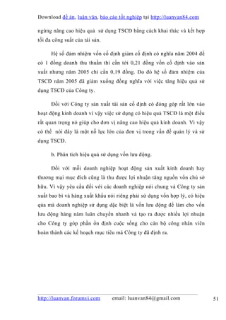 Download đề án , luận văn, báo cáo tốt nghiệp tại http://luanvan84.com

ngừng nâng cao hiệu quả sử dụng TSCĐ bằng cách khai thác và kết hợp
tối đa công suất của tài sản.

      Hệ số đảm nhiệm vốn cố định giảm cố định có nghĩa năm 2004 để
có 1 đồng doanh thu thuần thì cần tới 0,21 đồng vốn cố định vào sản
xuất nhưng năm 2005 chỉ cần 0,19 đồng. Do đó hệ số đảm nhiệm của
TSCĐ năm 2005 đã giảm xuống đồng nghĩa với việc tăng hiệu quả sử
dụng TSCĐ của Công ty.

      Đối với Công ty sản xuất tài sản cố định có đóng góp rất lớn vào
hoạt động kinh doanh vì vậy việc sử dụng có hiệu quả TSCĐ là một điều
rất quan trọng nó giúp cho đơn vị nâng cao hiệu quả kinh doanh. Vì vậy
có thể nói đây là một nỗ lực lớn của đơn vị trong vấn đề quản lý và sử
dụng TSCĐ.

      b. Phân tích hiệu quả sử dụng vốn lưu động.

      Đối với mỗi doanh nghiệp hoạt động sản xuất kinh doanh hay
thương mại mục đích cũng là thu được lợi nhuận tăng nguồn vốn chủ sở
hữu. Vì vậy yêu cầu đối với các doanh nghiệp nói chung và Công ty sản
xuất bao bì và hàng xuất khẩu nói riêng phải sử dụng vốn hợp lý, có hiệu
qủa mà doanh nghiệp sử dụng dặc biệt là vốn lưu động để làm cho vốn
lưu động hàng năm luân chuyển nhanh và tạo ra được nhiều lợi nhuận
cho Công ty góp phần ổn định cuộc sống cho cán bộ công nhân viên
hoàn thành các kế hoạch mục tiêu mà Công ty đã định ra.




http://luanvan.forumvi.com      email: luanvan84@gmail.com                 51
 