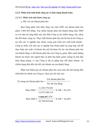 Download đề án , luận văn, báo cáo tốt nghiệp tại http://luanvan84.com

2.2.5. Phân tích tình hình công nợ và khả năng thanh toán.

2.2.5.1. Phân tích tình hình công nợ
      a. Đối với các khoản phải thu:

      Qua bảng phân tích thấy rằng vào năm 2005 các khoản phải thu
giảm 3.405.203 đồng. Tuy nhiên khoản phải thu khách hàng năm 2005
so với năm lại tăng điều này cho thấy Công ty lại chiếm dụng vốn, chưa
thu hồi được công nợ. Thực chất khoản phải thu nội bộ âm là do Công ty
nợ tiền các xí nghiệp trực thuộc trong quá trình sản xuất kinh doanh .
Công ty thiếu vốn nên các xí nghiệp trực thuộc phải tự cung ứng vốn để
thực hiện sản xuất và khoản thu nội bộ được bù trừ vào khoản phải thu
của khách hàng vì thế khoản phải thu của Công ty giảm. Bên cạnh những
khoản trả trước cho người bán và phải thu khác giảm xuống là một dấu
hiệu đáng mừng, vì vậy Công ty đã có gắng hạn chế được khoản bị
chiếm dụng đôn đốc thu hồi các khoản nợ của khách hàng.

      Phân tích đánh giá các khoản phải thu xem mức độ ảnh hưởng đến
tình hình tài chính của Công ty. Qua các chỉ tiêu sau:

                                   Các khoản phải thu
  Tỷ trọng các khoản phải thu =
                                   Tài sản lưu động

                         11.256.778.682
           Năm 2004 =                       X 100 = 82,23%
                         13.673.304.114

                         7.850.972.470
           Năm 2005 =                       X 100 = 34,44%
                         22.799.019.644




http://luanvan.forumvi.com        email: luanvan84@gmail.com             53
 