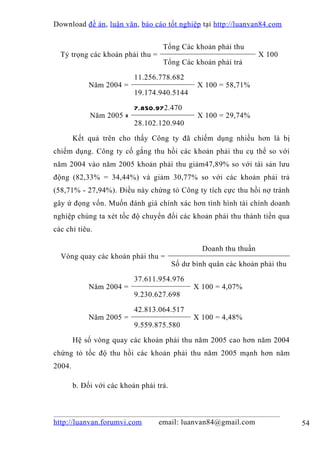 Download đề án , luận văn, báo cáo tốt nghiệp tại http://luanvan84.com


                                    Tổng Các khoản phải thu
  Tỷ trọng các khoản phải thu =                                     X 100
                                    Tổng Các khoản phải trả

                           11.256.778.682
             Năm 2004 =                         X 100 = 58,71%
                           19.174.940.5144

                           7.850.972.470
             Năm 2005 =                         X 100 = 29,74%
                           28.102.120.940

        Kết quả trên cho thấy Công ty đã chiếm dụng nhiều hơn là bị
chiếm dụng. Công ty cố gắng thu hồi các khoản phải thu cụ thể so với
năm 2004 vào năm 2005 khoản phải thu giảm47,89% so với tài sản lưu
động (82,33% = 34,44%) và giảm 30,77% so với các khoản phải trả
(58,71% - 27,94%). Điều này chứng tỏ Công ty tích cực thu hồi nợ tránh
gây ứ đọng vốn. Muốn đánh giá chính xác hơn tình hình tài chính doanh
nghiệp chúng ta xét tốc độ chuyển đổi các khoản phải thu thành tiền qua
các chỉ tiêu.

                                                  Doanh thu thuần
  Vòng quay các khoản phải thu =
                                         Số dư bình quân các khoản phải thu

                           37.611.954.976
             Năm 2004 =                        X 100 = 4,07%
                           9.230.627.698

                           42.813.064.517
             Năm 2005 =                        X 100 = 4,48%
                           9.559.875.580

        Hệ số vòng quay các khoản phải thu năm 2005 cao hơn năm 2004
chứng tỏ tốc độ thu hồi các khoản phải thu năm 2005 mạnh hơn năm
2004.

        b. Đối với các khoản phải trả.



http://luanvan.forumvi.com         email: luanvan84@gmail.com                 54
 