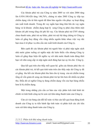 Download đề án , luận văn, báo cáo tốt nghiệp tại http://luanvan84.com

     Các khoản phải trả của Công ty năm 2005 so với năm 2004 tăng
lên 8.954.180.426 tăng 146,76%, chứng tỏ năm 2005 Công ty tiếp tục
chiếm dụng vốn từ bên ngoài để đảm bảo nguồn vốn phục vụ hoạt động
sản xuất kinh doanh. Trong đó vay ngắn hạn tăng khá lớn do vay ngân
hàng và là khoản chiếm dụng hợp lý song Công ty phải chịu thêm một
khoản chí phí trong tổng chí phí lãi vay. Các khoản phải trả CNV nhưng
chưa thanh toán, phải trả nợ khác, phải trả nội bộ tăng chứng tỏ Công ty
luôn cố gắng huy động vốn vằng nhiều nguồn khác nhau việc vay dài
hạn mua ô tô phục vụ nhu cầu sản xuất kinh doanh của Công ty.

     Bên cạnh đó các khoản phải trả người bán và phải nộp ngân sách
nhà nước giảm xuống có nghĩa mặc dù luôn thiếu vốn nhưng Công ty
luôn cố gắng thực hiện tốt nghĩa vụ với nhà nước thanh toán đúng thời
hạn với nhà cung cấp và nộp ngân sách đúng hạn tạo uy tín cho Công ty.

     Qua kết quả trên cho thấy mối quan hệ giữa các khoản phải thu và
các khoản phải trả, từ kết quả tính toán trên cho thấy mặc dù Công ty đã
có gắng thu hồi các khoản phải thu làm cho tỷ trọng của nó chiếm trong
tổng số vốn giảm đi song các khoản phải trả lại lớn hơn rất nhiều nợ phải
thu. Điều đó có nghĩa Công ty đang chiếm dụng vốn của bạn hàng nhiều
hơn là bị chiếm dụng.

     Một trong những yêu cầu cơ bản của việc phân tích tình hình tài
chính và tình hình công nợ là xem xét khả năng thanh toán của Công ty.

     Căn cứ vào bảng cân đối kế toán và báo cáo kết quả hoạt động kinh
doanh của Công ty ta tiến hành lập tính toán và phân tích các chỉ tiêu
xem xét khả năng thanh toán của Công ty.




2.2.5.2. Phân tích khả năng thanh toán.
http://luanvan.forumvi.com      email: luanvan84@gmail.com                  55
 