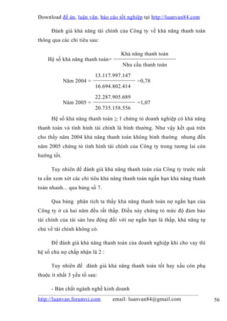 Download đề án , luận văn, báo cáo tốt nghiệp tại http://luanvan84.com

      Đánh giá khả năng tài chính của Công ty về khả năng thanh toán
thông qua các chỉ tiêu sau:

                                    Khả năng thanh toán
    Hệ số khả năng thanh toán=
                                    Nhu cầu thanh toán

                          13.117.997.147
             Năm 2004 =                    =0,78
                          16.694.802.414

                          22.287.905.689
             Năm 2005 =                    =1,07
                          20.735.158.556

      Hệ số khả năng thanh toán > 1 chứng tỏ doanh nghiệp có khả năng
thanh toán và tình hình tài chính là bình thường. Như vậy kết quả trên
cho thấy năm 2004 khả năng thanh toán không bình thường nhưng đến
năm 2005 chứng tỏ tình hình tài chính của Công ty trong tương lai còn
hướng tốt.

      Tuy nhiên để đánh giá khả năng thanh toán của Công ty trước mắt
ta cần xem xét các chỉ tiêu khả năng thanh toán ngắn hạn khả năng thanh
toán nhanh... qua bảng số 7.

      Qua bảng phân tích ta thấy khả năng thanh toán nợ ngắn hạn của
Công ty ở cả hai năm đều rất thấp. Điều này chứng tỏ mức độ đảm bảo
tài chính của tài sản lưu động đối với nợ ngắn hạn là thấp, khả năng tự
chủ về tài chính không có.

      Để đánh giá khả năng thanh toán của doanh nghiệp khi cho vay thì
hệ số chủ nợ chấp nhận là 2 :

      Tuy nhiên để đánh giá khả năng thanh toán tốt hay xấu còn phụ
thuộc ít nhất 3 yếu tố sau:

      - Bản chất ngành nghề kinh doanh
http://luanvan.forumvi.com       email: luanvan84@gmail.com               56
 