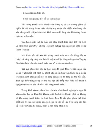 Download đề án , luận văn, báo cáo tốt nghiệp tại http://luanvan84.com

     - Cơ cấu tài sản hiện có.

     - Hệ số vòng quay một số tài sản hiện có

     Khả năng thanh toán nhanh của Công ty có xu hướng giảm có
nghĩa là khả năng thanh toán nhanh phụ thuộc rất nhiều vào hàng tồn
kho chủ yếu là chí phí sản xuất kinh doanh dở dang nên khả năng thanh
toán nợ bị hạn chế.

     Qua bảng phân tích ta thấy khả năng thanh toán năm 2004 là 0,59
và năm 2001 giảm 0,34 chứng tỏ doanh nghiệp đang gặp khó khăn trong
thanh toán nợ.

     Mặt khác nếu chỉ xét khả năng thanh toán của vốn bằng tiền ta
thấy khả năng này tăng lên. Đây là một dấu hiệu đáng mừng nên Công ty
đảm bảo được nhu cầu thanh toán một số khoản nợ đến hạn.

     Kết quả phân tích cho ta thấy mức độ hoạt động về tài chính của
Công ty chưa tốt tình hình tài chính không ổn định vấn đề đặt ra là Công
ty phải nhanh chóng xuất hết lô hàng đang còn dở dang đó thu hồi vốn.
Tích cực hơn trong công tác thu nợ, hạn chế thấp nhất mức thất thoát ứ
đọng vốn để đảm bảo tốt nhất khả năng thanh toán.

     Trong kinh doanh, điều làm cho các nhà doanh nghiệp lo ngại là
khoản dây dưa nợ khó đòi, khoản phải thu hồi và khoản phải trả không
có khả năng thanh toán. Để biết được điều đó cần phải phân tích tính
chất hợp lý của các khoản công nợ căn cứ vào số liệu trên bảng cân đối
kế toán của Công ty trong 2 năm ta lập bảng phân tích.




http://luanvan.forumvi.com       email: luanvan84@gmail.com                57
 
