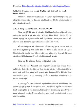 Download đề án , luận văn, báo cáo tốt nghiệp tại http://luanvan84.com

1.2.2. Tài liệu dùng làm căn cứ để phân tích tình hình tài chính
doanh nghiệp.
     Phân tích tình hình tài chính sử dụng mọi nguồn thông tin có khả
năng làm rõ mục tiêu của dự đoán tài chính trong đó chủ yếu thông tin từ
các báo cáo tài chính.


1.2.2.1. Bảng cân đối kế toán ; Mẫu số B01-DN
     Bảng cân đối kế toán là báo cáo tài chính tổng hợp phản ánh tổng
quát toàn bộ giá trị tài sản hiện có nguồn hình thành tài sản đó của
doanh nghiệp tại một thời điểm nhất định theo 2 cách phân loại là kết
cấu vốn kinh doanh và nguồn hình thành vốn kinh doanh.

     Số liệu bảng cân đối kế toán cho biết toàn bộ giá trị tài sản hiện có
của doanh nghiệp tại thời điểm báo cáo theo cơ cấu tài sản và nguồn
hình thành tài sản tài sản. Căn cứ vào bảng cân đối kế toán có thể nhận
xét đánh giá khái quát tình hình tài chính doanh nghiệp .

     Bảng cân đối kế toán thường có kết cấu 2 phần:

     + Phần tài sản: Phản ánh toàn bộ giá trị tài sản hiện có của doanh
nghiệp tại thời điểm lập báo cáo theo cơ cấu tài sản và hình thức tồn tại
trong quá trình hoạt động kinh doanh của doanh nghiệp. Tài sản được
chia thành 2 phần: Tài sản lưu động và đầu tư ngắn hạn, Tài sản cố định
và đầu tư dài hạn.

     + Phần nguồn vốn: Phản ánh nguồn hình thành tài sản hiện có của
doanh nghiệp tại thời điểm lập báo cáo. Các chỉ tiêu nguồn vốn thể hiện
trách nhiệm pháp lý của doanh nghiệp đối với tài sản đang quản lý và sử
dụng tại doanh nghiệp. Nguồn vốn được chia thành nợ phải trả và nguồn
vốn chủ sở hữu.



http://luanvan.forumvi.com      email: luanvan84@gmail.com                   6
 