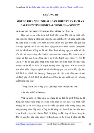 Download đề án , luận văn, báo cáo tốt nghiệp tại http://luanvan84.com


                             CHƯƠNG III

MỘT SỐ KIẾN NGHỊ NHẰM HOÀN THIỆN PHÂN TÍCH VÀ
     CẢI THIỆN TÌNH HÌNH TÀI CHÍNH CỦA CÔNG TY.

3.1. ĐÁNH GIÁ CHUNG VỀ TÌNH HÌNH TÀI CHÍNH CỦA CÔNG TY

     Qua quá trình phân tích tình hình tài chính đối với sự phát triển
của Công ty trong 2 năm qua Công ty sản xuất bao bì và hàng xuất khẩu
đã thực hiện tổ chức việc phân tích tài chính chủ yếu trên kết quả của
việc tạo nguồn và kết quả của hoạt động sản xuất kinh doanh. Qua phân
tích tài chính của Công ty đã xác định được những nguyên nhân và các
yếu tố chủ quan cũng như khách quan có ảnh hưởng đến tình hình tài
chính và kết quả hoạt động sản xuất kinh doanh của Công ty. Từ đó
Công ty đã có các giải pháp hữu hiệu hơn để thực hiện tốt mục tiêu
nhiệm vụ đã đề ra theo kế hoạch những năm tiếp theo. Với tư cách là
một sinh viên chuyên ngành tài chính thông qua quá trình tiếp cận với
tình hình tài chính của Công ty, thông qua báo cáo ta cá nhân em có một
số đánh giá về tình hình tài chính của Công ty sản xuất bao bì và hàng
xuất khẩu như sau:

     Trong 2 năm qua Công ty đã đạt được một số mặt như sau:

     - Về sản xuất kinh doanh;

     Với sự kiên trì phấn đấu tạo dựng từ sự bất ổn định Công ty đã
đứng lên từng bước mặc dù chưa toàn diện so với yêu cầu phát triển
nhưng đó là cái để Công ty có thể tiếp tục phát triển vững vàng hơn
trong những năm tiếp theo. Công ty đã nâng cao được hiệu quả sản xuất
kinh doanh , tăng lợi nhuận. Nhờ đó Công ty đã củng cố được lòng tin
đối với cán bộ, các chức năng với bạn hàng cụ thể trong 2 năm gần đây


http://luanvan.forumvi.com       email: luanvan84@gmail.com               62
 