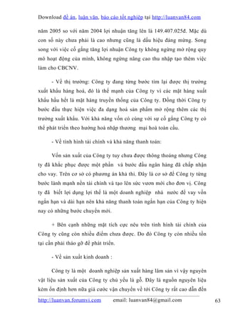 Download đề án , luận văn, báo cáo tốt nghiệp tại http://luanvan84.com

năm 2005 so với năm 2004 lợi nhuận tăng lên là 149.407.025đ. Mặc dù
con số này chưa phải là cao nhưng cũng là dấu hiệu đáng mừng. Song
song với việc cố gắng tăng lợi nhuận Công ty không ngừng mở rộng quy
mô hoạt động của mình, không ngừng nâng cao thu nhập tạo thêm việc
làm cho CBCNV.

      - Về thị trường: Công ty đang từng bước tìm lại được thị trường
xuất khẩu hàng hoá, đó là thế mạnh của Công ty vì các mặt hàng xuất
khẩu hầu hết là mặt hàng truyền thống của Công ty. Đồng thời Công ty
bước đầu thực hiện việc đa dạng hoá sản phẩm mở rộng thêm các thị
trường xuất khẩu. Với khả năng vốn có cùng với sự cố gắng Công ty có
thể phát triển theo hướng hoà nhập thương mại hoá toàn cầu.

      - Về tình hình tài chính và khả năng thanh toán:

      Vốn sản xuất của Công ty tuy chưa được thông thoáng nhưng Công
ty đã khắc phục được một phần và bước đầu ngân hàng đã chấp nhận
cho vay. Trên cơ sở có phương án khả thi. Đây là cơ sở để Công ty từng
bước lành mạnh nền tài chính và tạo lên sức vươn mới cho đơn vị. Công
ty đã biết lợi dụng lợi thế là một doanh nghiệp nhà nước để vay vốn
ngắn hạn và dài hạn nên khả năng thanh toán ngắn hạn của Công ty hiện
nay có những bước chuyển mới.

      + Bên cạnh những mặt tích cực nêu trên tình hình tài chính của
Công ty cũng còn nhiều điểm chưa được. Do đó Công ty còn nhiều tồn
tại cần phải tháo gỡ để phát triển.

      - Về sản xuất kinh doanh :

      Công ty là một doanh nghiệp sản xuất hàng lâm sản vì vậy nguyên
vật liệu sản xuất của Công ty chủ yếu là gỗ. Đây là nguồn nguyên liệu
kém ổn định hơn nữa giá cước vận chuyển về tới Công ty rất cao dẫn đến

http://luanvan.forumvi.com         email: luanvan84@gmail.com            63
 