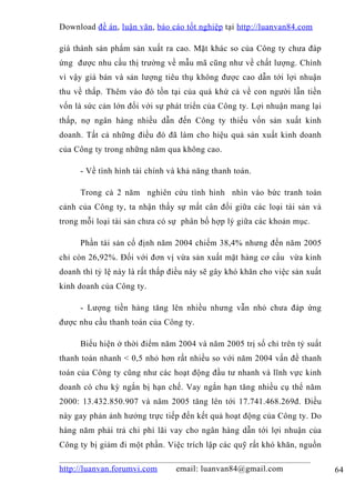 Download đề án , luận văn, báo cáo tốt nghiệp tại http://luanvan84.com

giá thành sản phẩm sản xuất ra cao. Mặt khác so của Công ty chưa đáp
ứng được nhu cầu thị trường về mẫu mã cũng như về chất lượng. Chính
vì vậy giá bán và sản lượng tiêu thụ không được cao dẫn tới lợi nhuận
thu về thấp. Thêm vào đó tồn tại của quá khứ cả về con người lẫn tiền
vốn là sức cản lớn đối với sự phát triển của Công ty. Lợi nhuận mang lại
thấp, nợ ngân hàng nhiều dẫn đến Công ty thiếu vốn sản xuất kinh
doanh. Tất cả những điều đó đã làm cho hiệu quả sản xuất kinh doanh
của Công ty trong những năm qua không cao.

     - Về tình hình tài chính và khả năng thanh toán.

     Trong cả 2 năm nghiên cứu tình hình nhìn vào bức tranh toàn
cảnh của Công ty, ta nhận thấy sự mất cân đối giữa các loại tài sản và
trong mỗi loại tài sản chưa có sự phân bố hợp lý giữa các khoản mục.

     Phần tài sản cố định năm 2004 chiếm 38,4% nhưng đến năm 2005
chỉ còn 26,92%. Đối với đơn vị vừa sản xuất mặt hàng cơ cấu vừa kinh
doanh thì tỷ lệ này là rất thấp điều này sẽ gây khó khăn cho việc sản xuất
kinh doanh của Công ty.

     - Lượng tiền hàng tăng lên nhiều nhưng vẫn nhỏ chưa đáp ứng
được nhu cầu thanh toán của Công ty.

     Biểu hiện ở thời điểm năm 2004 và năm 2005 trị số chỉ trên tỷ suất
thanh toán nhanh < 0,5 nhỏ hơn rất nhiều so với năm 2004 vấn đề thanh
toán của Công ty cũng như các hoạt động đầu tư nhanh và lĩnh vực kinh
doanh có chu kỳ ngắn bị hạn chế. Vay ngắn hạn tăng nhiều cụ thể năm
2000: 13.432.850.907 và năm 2005 tăng lên tới 17.741.468.269đ. Điều
này gay phản ảnh hưởng trực tiếp đến kết quả hoạt động của Công ty. Do
hàng năm phải trả chi phí lãi vay cho ngân hàng dẫn tới lợi nhuận của
Công ty bị giảm đi một phần. Việc trích lập các quỹ rất khó khăn, nguồn

http://luanvan.forumvi.com      email: luanvan84@gmail.com                   64
 