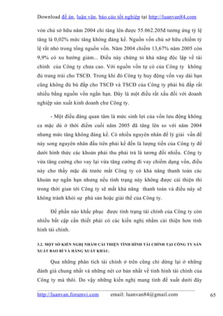 Download đề án , luận văn, báo cáo tốt nghiệp tại http://luanvan84.com

vón chủ sở hữu năm 2004 chỉ tăng lên được 55.062.205đ tương ứng tỷ lệ
tăng là 0,02% mức tăng không đáng kể. Nguồn vốn chủ sở hữu chiếm tỷ
lệ rất nhỏ trong tổng nguồn vốn. Năm 2004 chiếm 13,67% năm 2005 còn
9,9% có xu hướng giảm... Điều này chứng tỏ khả năng độc lập về tài
chính của Công ty chưa cao. Với nguồn vốn tự có của Công ty không
đủ trang trải cho TSCĐ. Trong khi đó Công ty huy động vốn vay dài hạn
cũng không đủ bù đắp cho TSCĐ và TSCĐ của Công ty phải bù đắp rất
nhiều bằng nguồn vốn ngắn hạn. Đây là một điều rất xấu đối với doanh
nghiệp sản xuất kinh doanh chư Công ty.

      - Một điều đáng quan tâm là mức sinh lợi của vốn lưu động không
ca mặc dù ở thời điểm cuối năm 2005 đã tăng lên so với năm 2004
nhưng mức tăng không đáng kể. Có nhiều nguyên nhân để lý giải vấn đề
này song nguyên nhân đầu tiên phải kể đến là lượng tiền của Công ty để
dưới hình thức các khoản phải thu phải trả là tương đối nhiều. Công ty
vừa tăng cường cho vay lại vừa tăng cường đi vay chiếm dụng vốn, điều
này cho thấy mặc dù trước mắt Công ty có khả năng thanh toán các
khoản nợ ngắn hạn nhưng nếu tình trạng này không được cải thiện thì
trong thời gian tới Công ty sẽ mất khả năng thanh toán và điều này sẽ
không tránh khỏi sự phá sản hoặc giải thể của Công ty.

      Để phần nào khắc phục được tình trạng tài chính của Công ty còn
nhiều bất cập cần thiết phải có các kiến nghị nhằm cải thiện hơn tình
hình tài chính.

3.2. MỘT SỐ KIẾN NGHỊ NHẰM CẢI THIỆN TÌNH HÌNH TÀI CHÍNH TẠI CÔNG TY SẢN
XUẤT BAO BÌ VÀ HÀNG XUẤT KHẨU.


      Qua những phân tích tài chính ở trên cũng chỉ dừng lại ở những
đánh giá chung nhất và những nét cơ bản nhất về tình hình tài chính của
Công ty mà thôi. Do vậy những kiến nghị mang tính đề xuất dưới đây

http://luanvan.forumvi.com       email: luanvan84@gmail.com                65
 