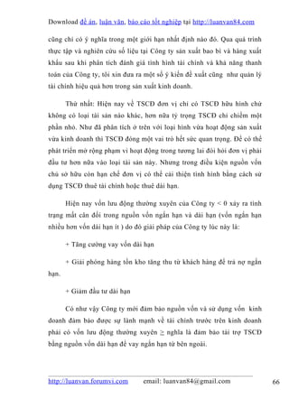 Download đề án , luận văn, báo cáo tốt nghiệp tại http://luanvan84.com

cũng chỉ có ý nghĩa trong một giới hạn nhất định nào đó. Qua quá trình
thực tập và nghiên cứu số liệu tại Công ty sản xuất bao bì và hàng xuất
khẩu sau khi phân tích đánh giá tình hình tài chính và khả năng thanh
toán của Công ty, tôi xin đưa ra một số ý kiến đề xuất cũng như quản lý
tài chính hiệu quả hơn trong sản xuất kinh doanh.

       Thứ nhất: Hiện nay về TSCĐ đơn vị chỉ có TSCĐ hữu hình chứ
không có loại tài sản nào khác, hơn nữa tỷ trọng TSCĐ chỉ chiếm một
phần nhỏ. Như đã phân tích ở trên với loại hình vừa hoạt động sản xuất
vừa kinh doanh thì TSCĐ đóng một vai trò hết sức quan trọng. Để có thể
phát triển mở rộng phạm vi hoạt động trong tương lai đòi hỏi đơn vị phải
đầu tư hơn nữa vào loại tài sản này. Nhưng trong điều kiện nguồn vốn
chủ sở hữu còn hạn chế đơn vị có thể cải thiện tình hình bằng cách sử
dụng TSCĐ thuê tài chính hoặc thuê dài hạn.

       Hiện nay vốn lưu động thường xuyên của Công ty < 0 xảy ra tình
trạng mất cân đối trong nguồn vốn ngắn hạn và dài hạn (vốn ngắn hạn
nhiều hơn vốn dài hạn ít ) do đó giải pháp của Công ty lúc này là:

       + Tăng cường vay vốn dài hạn

       + Giải phóng hàng tồn kho tăng thu từ khách hàng để trả nợ ngắn
hạn.

       + Giảm đầu tư dài hạn

       Có như vậy Công ty mới đảm bảo nguồn vốn và sử dụng vốn kinh
doanh đảm bảo được sự lành mạnh về tài chính trước trên kinh doanh
phải có vốn lưu động thường xuyên > nghĩa là đảm bảo tài trợ TSCĐ
bằng nguồn vốn dài hạn để vay ngắn hạn từ bên ngoài.




http://luanvan.forumvi.com      email: luanvan84@gmail.com                 66
 