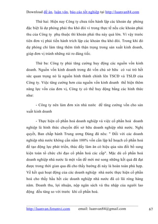 Download đề án , luận văn, báo cáo tốt nghiệp tại http://luanvan84.com

       Thứ hai: Hiện nay Công ty chưa tiến hành lập các khoản dự phòng
đặc biệt là dự phòng phải thu khó đòi vì trong thực tế nếu các khoản phải
thu của Công ty phụ thuộc thì khoản phải thu này quá lớn. Vì vậy trước
tiên đơn vị phải tiến hành trích lập các khoản thu khó đòi. Trong khi đó
dự phòng chỉ làm tăng thêm tính thận trọng trong sản xuất kinh doanh,
giúp đơn vị tránh những rủi ro đáng tiếc.

       Thứ ba: Công ty phải tăng cường huy động các nguồn vốn kinh
doanh. Nguồn vốn kinh doanh trong đó vốn chủ sở hữu có vai trò hết
sức quan trọng nó là nguồn hình thành chính lên TSCĐ và TSLĐ của
Công ty. Việc tăng cường hơn của nguồn vốn kinh doanh thể hiện thêm
năng lực vốn của đơn vị, Công ty có thể huy động bằng các hình thức
như:

       - Công ty nên làm đơn xin nhà nước để tăng cường vốn cho sản
xuất kinh doanh

       - Thực hiện cổ phần hoá doanh nghiệp và việc cổ phần hoá doanh
nghiệp là hình thức chuyển đổi sở hữu doanh nghiệp nhà nước. Nghị
quyết, Ban chấp hành Trung ương Đảng đã nêu: " Đối với các doanh
nghiệp nhà nước không cần nắm 100% vốn cần lập kế hoạch cổ phần hoá
để tạo động lực phát triển, thúc đẩy làm ăn có hiệu qủa sửa đổi bổ sung
kiện toàn tổ chức chỉ đạo cổ phần hoá các cấp". Mặc dù cổ phần hoá
doanh nghiệp nhà nước là một vấn đề mới mẻ song những kết quả đã đạt
được trong thời gian qua đã cho thấy hướng đi này là hoàn toàn phù hợp.
Về kết quả hoạt động của các doanh nghiệp nhà nước thực hiện cổ phần
hoá cho thấy hầu hết các doanh nghiệp nhà nước đã có lãi ròng hàng
năm. Doanh thu, lợi nhuận, nộp ngân sách và thu nhập của người lao
động đều tăng so với trước khi cổ phần hoá.



http://luanvan.forumvi.com      email: luanvan84@gmail.com                  67
 