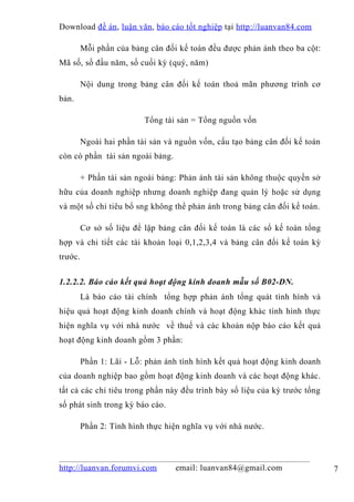 Download đề án , luận văn, báo cáo tốt nghiệp tại http://luanvan84.com

         Mỗi phần của bảng cân đối kế toán đều được phản ánh theo ba cột:
Mã số, số đầu năm, số cuối kỳ (quý, năm)

         Nội dung trong bảng cân đối kế toán thoả mãn phương trình cơ
bản.

                          Tổng tài sản = Tổng nguồn vốn

         Ngoài hai phần tài sản và nguồn vốn, cấu tạo bảng cân đối kế toán
còn có phần tài sản ngoài bảng.

         + Phần tài sản ngoài bảng: Phản ánh tài sản không thuộc quyền sở
hữu của doanh nghiệp nhưng doanh nghiệp đang quản lý hoặc sử dụng
và một số chỉ tiêu bổ sng không thể phản ánh trong bảng cân đối kế toán.

         Cơ sở số liệu để lập bảng cân đối kế toán là các sổ kế toán tổng
hợp và chi tiết các tài khoản loại 0,1,2,3,4 và bảng cân đối kế toán kỳ
trước.


1.2.2.2. Báo cáo kết quả hoạt động kinh doanh mẫu số B02-DN.
         Là báo cáo tài chính tổng hợp phản ánh tổng quát tình hình và
hiệu quả hoạt động kinh doanh chính và hoạt động khác tình hình thực
hiện nghĩa vụ với nhà nước về thuế và các khoản nộp báo cáo kết quả
hoạt động kinh doanh gồm 3 phần:

         Phần 1: Lãi - Lỗ: phản ánh tình hình kết quả hoạt động kinh doanh
của doanh nghiệp bao gồm hoạt động kinh doanh và các hoạt động khác.
tất cả các chỉ tiêu trong phần này đều trình bày số liệu của kỳ trước tổng
số phát sinh trong kỳ báo cáo.

         Phần 2: Tình hình thực hiện nghĩa vụ với nhà nước.



http://luanvan.forumvi.com        email: luanvan84@gmail.com                 7
 