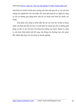 Download đề án , luận văn, báo cáo tốt nghiệp tại http://luanvan84.com

tình hình tài chính là khá quen nhưng nếu đem kết quả đó so với chỉ tiêu
chung của ngành thì vốn còn thấp vẫn chưa phù hợp thì có nghĩa là công
ty cần có những giải pháp khác nữa đẻ cải thiện tình hình tài chính của
mình .
     Khi phân tích công ty thiên đầy đủ các chỉ tiêu thì sẽ đưa ra được
nhận xét đánh giá đầy đủ hơn về tình hình tài chính qua đó có những giải
pháp cụ thể và chi tiết hơn cho từng hoạt động của mình. Ngoài ra công
ty cần thực hiện phân tích để cung cấp thông tin thường trực cho giám
đốc nhằm đáp ứng yêu cầu quản lý doanh nghiệp.




http://luanvan.forumvi.com      email: luanvan84@gmail.com                 70
 