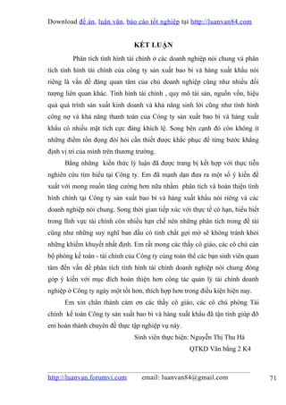 Download đề án , luận văn, báo cáo tốt nghiệp tại http://luanvan84.com


                                KẾT LUẬN
         Phân tích tình hình tài chính ở các doanh nghiệp nói chung và phân
tích tình hình tài chính của công ty sản xuất bao bì và hàng xuất khẩu nói
riêng là vấn đề đáng quan tâm của chủ doanh nghiệp cũng như nhiều đối
tượng liên quan khác. Tình hình tài chính , quy mô tài sản, nguồn vốn, hiệu
quả quá trình sản xuất kinh doanh và khả năng sinh lời cũng như tình hình
công nợ và khả năng thanh toán của Công ty sản xuất bao bì và hàng xuất
khẩu có nhiều mặt tích cực đáng khích lệ. Song bên cạnh đó còn không ít
những điểm tồn đọng đòi hỏi cần thiết được khắc phục để từng bước khẳng
định vị trí của mình trên thương trường.
      Bằng những kiến thức lý luận đã được trang bị kết hợp với thực tiễn
nghiên cứu tìm hiểu tại Công ty. Em đã mạnh dạn đưa ra một số ý kiến đề
xuất với mong muốn tăng cường hơn nữa nhằm phân tích và hoàn thiện tình
hình chính tại Công ty sản xuất bao bì và hàng xuất khẩu nói riêng và các
doanh nghiệp nói chung. Song thời gian tiếp xúc với thực tế có hạn, hiểu biết
trong lĩnh vực tài chính còn nhiều hạn chế nên những phân tích trong đề tài
cũng như những suy nghĩ ban đầu có tính chất gợi mở sẽ không tránh khỏi
những khiếm khuyết nhất định. Em rất mong các thầy cô giáo, các cô chú cán
bộ phòng kế toán - tài chính của Công ty cùng toàn thể các bạn sinh viên quan
tâm đến vấn đề phân tích tình hình tài chính doanh nghiệp nói chung đóng
góp ý kiến với mục đích hoàn thiện hơn công tác quản lý tài chính doanh
nghiệp ở Công ty ngày một tốt hơn, thích hợp hơn trong điều kiện hiện nay.
      Em xin chân thành cảm ơn các thầy cô giáo, các cô chú phòng Tài
chính kế toán Công ty sản xuất bao bì và hàng xuất khẩu đã tận tình giúp đỡ
em hoàn thành chuyên đề thực tập nghiệp vụ này.
                                Sinh viên thực hiện: Nguyễn Thị Thu Hà
                                                   QTKD Văn bằng 2 K4



http://luanvan.forumvi.com        email: luanvan84@gmail.com                    71
 