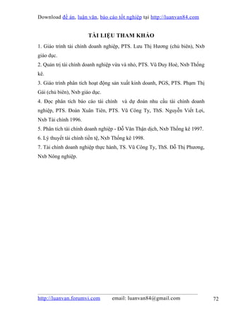 Download đề án , luận văn, báo cáo tốt nghiệp tại http://luanvan84.com


                       TÀI LIỆU THAM KHẢO
1. Giáo trình tài chính doanh nghiệp, PTS. Lưu Thị Hương (chủ biên), Nxb
giáo dục.
2. Quản trị tài chính doanh nghiệp vừa và nhỏ, PTS. Vũ Duy Hoè, Nxb Thống
kê.
3. Giáo trình phân tích hoạt động sản xuất kinh doanh, PGS, PTS. Phạm Thị
Gái (chủ biên), Nxb giáo dục.
4. Đọc phân tích báo cáo tài chính và dự đoán nhu cầu tài chính doanh
nghiệp, PTS. Đoàn Xuân Tiên, PTS. Vũ Công Ty, ThS. Nguyễn Viết Lợi,
Nxb Tài chính 1996.
5. Phân tích tài chính doanh nghiệp - Đỗ Văn Thận dịch, Nxb Thống kê 1997.
6. Lý thuyết tài chính tiền tệ, Nxb Thống kê 1998.
7. Tài chính doanh nghiệp thực hành, TS. Vũ Công Ty, ThS. Đỗ Thị Phương,
Nxb Nông nghiệp.




http://luanvan.forumvi.com        email: luanvan84@gmail.com                 72
 