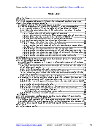 Download đề án , luận văn, báo cáo tốt nghiệp tại http://luanvan84.com


                                                     MỤC LỤC
LỜ I N Ó I ĐẦU.................................................................................................1
CHƯƠNG I.....................................................................................................3
 LÝ LUẬN CHUNG VỀ HO ẠT ĐỘNG T ÀI CH ÍNH VÀ PH ÂN TÍCH T ÌNH
HÌ NH T ÀI CH ÍNH DOANH NGHIỆP................................................................3
   1.1. HO ẠT ĐỘNG T ÀI CH ÍNH DOANH NGHIỆP. .......................................3
   1.2. PHÂN T Í CH HOẠT ĐỘNG T ÀI CHÍ NH CỦA DOANH NGHIỆP...........4
      1.2.1. ý ngh ĩa và m ụ c đí ch củ a ph â n tí ch tì nh hì nh tà i chí nh.............4
      1.2.2. T ài liệ u dù ng là m că n cứ để ph ân tí ch t ì nh hì nh tà i chí nh
      doanh nghiệ p..........................................................................................6
          1.2.2.1. Bả ng câ n đố i kế toá n ; Mẫ u số B01-DN..............................6
          1.2.2.2. Báo cá o kế t quả hoạ t độ ng kinh doanh mẫ u số B02-DN....7
          1.2.2.3. Bá o cáo lư u chuy ể n tiề n tệ Mẫ u số 1303 -DN..................8
          1.2.2.4. Thuy ết minh báo cáo t ài chí nh Mẫ u B09-DN......................9
      1.2.3. Ph ươ ng ph áp ph ân t í ch t ì nh hì nh tà i chí nh..............................10
      1.2.4. N ội dung ph ân t í ch t ì nh hì nh tà i chí nh......................................12
          1.2.4.1. Đá nh giá kh ái quá t tì nh hì nh tà i chí nh .............................12
          1.2.4.2. Phâ n tí ch m ối quan hệ giữ a cá c khoả n mụ c trong bả ng
          cân đối kế toá n................................................................................12
          1.2.4.3. Ph â n tí ch cá n bộ cấ u tà i sả n và cơ cấ u vố n...................14
          1.2.4.4. Phâ n tí ch tì nh hì nh cô ng nợ và khả nă ng thanh toá n.....16
          1.2.4.5. Phâ n tí ch tì nh hì nh huy độ ng và hiệ u quả sử dụ ng vố n.. 19
          1.2.4.6. Ph â n tí ch tì nh hì nh lợ i nhuậ n...........................................23
          1.2.4.6. Ph â n tí ch tì nh hì nh bả o toà n và phát triể n vố n.............24
CHƯƠNG II..................................................................................................26
PHÂN TÍ CH THỰ C TRẠNG T ÌNH HÌNH T ÀI CH ÍNH CÔNG TY SẢN XUẤT
BAO BÌ VÀ H ÀNG XUẤT KH ẨU..................................................................26
   2.1. GIỚ I THIỆU CHUNG VỀ CÔNG TY SẢN XUẤT BAO BÌ VÀ HÀNG
   XUẤT KHẨU.............................................................................................26
      2.1.1. Quá trì nh hì nh thà nh và phá t triể n củ a Cô ng ty sả n xuấ t bao
      bì và h à ng xuấ t khẩ u. ........................................................................26
      2.1.2. Đặ c điể m ngà nh sả n xuấ t kinh doanh.......................................28
      2.1.3. Cơ cấ u tổ ch ứ c bộ m áy quản lý của Công ty........................28
       2.1.4. Tì nh h ì nh hoạ t độ ng sả n xuấ t kinh doanh trong một số năm
      qua của xí nghi ệp...............................................................................30
      2.1.5. Vậ n dụ ng hì nh thứ c kế toá n tạ i Cô ng ty................................32
   2.2. PHÂN TÍ CH THỰ C TRẠNG T ÌNH HÌNH T ÀI CH ÍNH T ẠI CÔNG TY.. 34
      2.2.1. Đá nh giá khá i quát tì nh hì nh tà i chí nh ...................................34
      2.2.2. Ph â n tí ch mố i quan hệ giữ a cá c khoả n m ụ c trê n bả ng CĐKT.
      .............................................................................................................35
      2.2.3. Phâ n tí ch cơ cấ u nguồ n vố n....................................................45
      2.2.4. Ph â n tí ch hiệ u quả sử dụ ng vố n.............................................49
      2.2.5. Ph â n tí ch tì nh hì nh cô ng nợ và khả nă ng thanh toá n...........53
          2.2.5.1. Ph â n tí ch tì nh hì nh cô ng nợ...............................................53
              2.2.5.2. Phâ n tí ch kh ả nă ng thanh toá n....................................55
      2.2.6. Ph â n tí ch tì nh hì nh lợ i nhuậ n...................................................61
CHƯƠNG III.................................................................................................62
MỘT SỐ KIẾN NGH Ị NH ẰM HO ÀN THIỆN PH ÂN T ÍCH VÀ C ẢI THIỆN
TÌ NH H ÌNH TÀI CHÍNH CỦA CÔNG TY........................................................62
   3.1. ĐÁNH GIÁ CHUNG VỀ TÌ NH HÌNH TÀI CHÍNH CỦA CÔNG TY .....62
   3.2. MỘT SỐ KIẾN NGHỊ NH ẰM C ẢI THIỆN T ÌNH HÌNH T ÀI CH ÍNH T ẠI
   CÔNG TY SẢN XUẤT BAO BÌ VÀ H ÀNG XUẤT KH ẨU............................65
KẾT LUẬN ....................................................................................................71
T ÀI LIỆU THAM KHẢO................................................................................72




http://luanvan.forumvi.com                          email: luanvan84@gmail.com                                          73
 