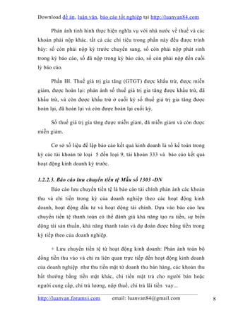 Download đề án , luận văn, báo cáo tốt nghiệp tại http://luanvan84.com

      Phản ánh tình hình thực hiện nghĩa vụ với nhà nước về thuế và các
khoản phải nộp khác. tất cả các chỉ tiêu trong phần này đều được trình
bày: số còn phải nộp kỳ trước chuyển sang, số còn phải nộp phát sinh
trong kỳ báo cáo, số đã nộp trong kỳ báo cáo, số còn phải nộp đến cuối
lỳ báo cáo.

      Phần III. Thuế giá trị gia tăng (GTGT) được khấu trừ, được miễn
giảm, được hoàn lại: phản ánh số thuế giá trị gia tăng được khấu trừ, đã
khấu trừ, và còn được khấu trừ ở cuối kỳ số thuế giá trị gia tăng được
hoàn lại, đã hoàn lại và còn được hoàn lại cuối kỳ.

      Số thuế giá trị gia tăng được miễn giảm, đã miễn giảm và còn được
miễn giảm.

      Cơ sở số liệu để lập báo cáo kết quả kinh doanh là sổ kế toán trong
kỳ các tài khoản từ loại 5 đến loại 9, tài khoản 333 và báo cáo kết quả
hoạt động kinh doanh kỳ trước.


1.2.2.3. Báo cáo lưu chuyển tiền tệ Mẫu số 1303 -DN
      Báo cáo lưu chuyển tiền tệ là báo cáo tài chính phản ánh các khoản
thu và chi tiền trong kỳ của doanh nghiệp theo các hoạt động kinh
doanh, hoạt động đầu tư và hoạt động tài chính. Dựa vào báo cáo lưu
chuyển tiền tệ thanh toán có thể đánh giá khả năng tạo ra tiền, sự biến
động tài sản thuần, khả năng thanh toán và dự đoán được bằng tiền trong
kỳ tiếp theo của doanh nghiệp.

      + Lưu chuyển tiền tệ từ hoạt động kinh doanh: Phản ánh toàn bộ
đồng tiền thu vào và chi ra liên quan trực tiếp đến hoạt động kinh doanh
của doanh nghiệp như thu tiền mặt từ doanh thu bán hàng, các khoản thu
bất thường bằng tiền mặt khác, chi tiền mặt trả cho người bán hoặc
người cung cấp, chi trả lương, nộp thuế, chi trả lãi tiền vay...

http://luanvan.forumvi.com       email: luanvan84@gmail.com                 8
 