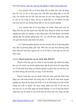 Download đề án , luận văn, báo cáo tốt nghiệp tại http://luanvan84.com

      + Lưu chuyển tiền tệ từ hoạt động đầu tư phản ánh toàn bộ đồng
tiền thu vào và chi ra liên quan trực tiếp đến hoạt động đầu tư của đã
nộp. Các khoản thu chi tiền mặt như bán tài sản, bán chứng khoán đầu
tư, thu nợ các Công ty khác, thu lại về phần đầu tư. các khoản chi tiền
mặt như mua tài sản chứng khoán đầu tư của các doanh nghiệp.

      + Lưu chuyển tiền tệ từ hoạt động tài chính: Phản ánh toàn bộ
đồng tiền thu chi liên quan trực tiếp đến hoạt động tài chính của doanh
nghiệp bao gồm các nghiệp vụ làm tăng giảm vốn kinh doanh của doanh
nghiệp như chủ doanh nghiệp góp vốn, vay vốn dài hạn, ngắn hạn, nhận
vốn góp liên doanh, phát hành trái phiếu...

      + Có 2 phương pháp lập báo cáo lưu chuyển tiền tệ là phương pháp
trực tiếp và phương pháp gián tiếp. Mỗi báo cáo lập theo phương pháp
khác nhau thì tuân theo nguyên tắc cơ sở số liệu và cách lập các chỉ tiêu
khác nhau.


1.2.2.4. Thuyết minh báo cáo tài chính Mẫu B09-DN.
      Thuyết minh báo cáo tài chính là một bộ phận lập thành hệ thống
báo cáo tài chính của doanh nghiệp được lập để giải thích bổ sung thông
tin về tình hình hoạt động của doanh nghiệp trong kỳ báo cáo mà báo cáo
tài chính không thể trình bày rõ ràng và chi tiết được.

      Thuyết minh báo cáo tài chính trình bày khái quát địa điểm hoạt
động sản xuất kinh doanh, nội dung một số chế độ kế toán được doanh
nghiệp lựa chọn để áp dụng tình hình và lý do biến động của một số đối
tượng sản xuất và nguồn vốn quan trọng, phân tích một số chỉ tiêu tài
sản chủ yếu và các kiến nghị của doanh nghiệp. Cơ sở số liệu lập thuyết
minh báo cáo tài chính là các sổ kế toán kỳ trước báo cáo, bảng cân đối



http://luanvan.forumvi.com       email: luanvan84@gmail.com                 9
 