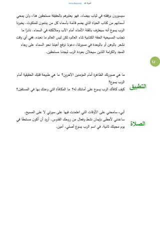 12
‫يمحي‬ ‫ولن‬ ،‫هذا‬ ‫مستحقين‬ ‫بالحقيقة‬ ‫هم‬‫يعتبر‬ ‫فهو‬ .‫بيضاء‬ ‫ثياب‬ ‫في‬ ‫برفقته‬ ‫ن‬‫سيسيرو‬
‫نا‬‫ر‬‫يخب‬ .‫للملكوت‬ ‫ن‬‫ينتمو‬ ‫من‬ ‫كل‬ ‫بأسماء‬ ‫قائمة‬ ‫يضم‬ ‫الذي‬ ‫الحياة‬ ‫كتاب‬ ‫من‬ ‫أسمائهم‬
‫في‬ ‫ومالئكته‬ ‫اآلب‬ ‫أمام‬ ‫األمناء‬ ‫بالقلة‬ ‫سيعترف‬ ‫أنه‬ ‫ع‬‫يسو‬ ‫الرب‬‫ما‬ ‫ا‬ً‫نادر‬ .‫السماء‬
‫وقت‬ ‫أي‬ ‫ففي‬ .‫نعبده‬ ‫ما‬ ‫العالم‬ ‫ليس‬ ‫لكن‬ ،‫العالم‬ ‫ثناء‬ ‫الكتابية‬ ‫الحقة‬ ‫المسيحية‬ ‫تجذب‬
‫رجاء‬ ‫على‬ ‫السماء‬ ‫نحو‬ ‫أعيننا‬ ‫نرفع‬ ‫دعونا‬ ،‫تنا‬‫ر‬‫مسي‬ ‫في‬ ‫بالوحدة‬ ‫أو‬ ‫بالوهن‬ ‫نشعر‬
.‫مستحقين‬ ‫ليجدنا‬ ‫الرب‬ ‫بعودة‬ ‫سيحالن‬ ‫اللذين‬ ‫امة‬‫ر‬‫الك‬‫و‬ ‫المجد‬
‫تك‬‫ر‬‫صو‬ ‫هي‬ ‫ما‬‫ين؟‬‫ر‬‫اآلخ‬ ‫المؤمنين‬ ‫أمام‬ ‫ة‬‫ر‬‫الظاه‬ ‫أمام‬ ‫الحقيقية‬ ‫قلبك‬ ‫طبيعة‬ ‫هي‬ ‫ما‬
‫ع؟‬‫يسو‬ ‫الرب‬
‫له؟‬ ‫أمانتك‬ ‫على‬ ‫ع‬‫يسو‬ ‫الرب‬ ‫كافأك‬ ‫كيف‬ ‫المستقبل؟‬ ‫في‬ ‫بها‬ ‫وعدك‬ ‫التي‬ ‫المكافأة‬ ‫ما‬ ‫التطبيق‬
.‫المسيح‬ ‫على‬ ‫ال‬ ‫تي‬‫ر‬‫سي‬ ‫على‬ ‫فيها‬ ‫اعتمدت‬ ‫التي‬ ‫األوقات‬ ‫على‬ ‫سامحني‬ ،‫أبي‬
‫نشط‬ ‫بإيمان‬ ‫ألحظى‬ ‫ساعدني‬‫في‬ ‫ا‬ً‫ق‬‫مستح‬ ‫ن‬‫أكو‬ ‫أن‬ ‫يد‬‫ر‬‫أ‬ .‫القدوس‬ ‫روحك‬ ‫من‬ ‫وفعال‬
.‫آمين‬ .‫أصلي‬ ‫ع‬‫يسو‬ ‫الرب‬ ‫اسم‬ ‫في‬ .‫ثانية‬ ‫مجيئك‬ ‫يوم‬ ‫الصالة‬
 