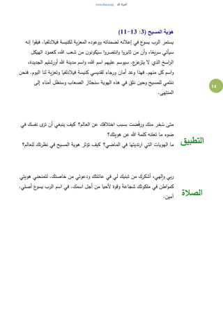 14
( ‫المسيح‬ ‫هوية‬3:11-13)
‫إنه‬ ‫ا‬‫و‬‫فيق‬ .‫فيالدلفيا‬ ‫لكنيسة‬ ‫ية‬‫ز‬‫المع‬ ‫ووعوده‬ ‫لضمناته‬ ‫إعالنه‬ ‫في‬ ‫ع‬‫يسو‬ ‫الرب‬ ‫يستمر‬
‫الهيكل‬ ‫كعمود‬ ،‫هللا‬ ‫شعب‬ ‫من‬ ‫ن‬‫سيكونو‬ ‫ا‬‫و‬‫انتصر‬‫و‬ ‫ا‬‫و‬‫ثابر‬ ‫من‬ ‫أن‬‫و‬ ،‫ا‬ً‫يع‬‫ر‬‫س‬ ‫سيأتي‬
،‫الجديدة‬ ‫أورشليم‬ ‫هللا‬ ‫مدينة‬ ‫اسم‬‫و‬ ،‫هللا‬ ‫اسم‬ ‫عليهم‬ ‫سيوسم‬ .‫ع‬‫عز‬‫يتز‬ ‫ال‬ ‫الذي‬ ‫اسخ‬‫ر‬‫ال‬
‫أمان‬ ‫وعد‬ ‫فهذا‬ .‫منهم‬ ‫كل‬ ‫اسم‬‫و‬‫فنحن‬ .‫اليوم‬ ‫لنا‬ ‫ية‬‫ز‬‫وتع‬ ‫فيالدلفيا‬ ‫كنيسة‬ ‫لقديسي‬ ‫ورجاء‬
‫إلى‬ ‫أمناء‬ ‫وسنظل‬ ‫الصعاب‬ ‫سنجتاز‬ ‫الهوية‬ ‫هذه‬ ‫في‬ ‫نثق‬ ‫وحين‬ ‫للمسيح‬ ‫ننتمي‬
.‫المنتهى‬
‫العالم؟‬ ‫عن‬ ‫اختالفك‬ ‫بسبب‬ ‫ضت‬ُ‫ف‬‫ور‬ ‫منك‬ ‫خر‬ ُ‫س‬ ‫متى‬ ‫في‬ ‫نفسك‬ ‫ى‬‫تر‬ ‫أن‬ ‫ينبغي‬ ‫كيف‬
‫هويتك؟‬ ‫عن‬ ‫هللا‬ ‫كلمة‬ ‫تعلنه‬ ‫ما‬ ‫ضوء‬
‫الهويات‬ ‫ما‬‫الماضي؟‬ ‫في‬ ‫تديتها‬‫ر‬‫ا‬ ‫التي‬ ‫للعالم؟‬ ‫تك‬‫ر‬‫نظ‬ ‫في‬ ‫المسيح‬ ‫هوية‬ ‫تؤثر‬ ‫كيف‬ ‫التطبيق‬
‫هويتي‬ ‫لتمنحني‬ .‫خاصتك‬ ‫من‬ ‫ودعوتي‬ ‫عائلتك‬ ‫في‬ ‫لي‬ ‫تبنيك‬ ‫من‬ ‫أشكرك‬ ،‫لهي‬‫ا‬‫و‬ ‫بي‬‫ر‬
.‫أصلي‬ ‫ع‬‫يسو‬ ‫الرب‬ ‫اسم‬ ‫في‬ .‫اسمك‬ ‫أجل‬ ‫من‬ ‫ألحيا‬ ‫وقوة‬ ً‫ة‬‫شجاع‬ ‫ملكوتك‬ ‫في‬ ‫اطن‬‫و‬‫كم‬
.‫آمين‬ ‫الصالة‬
 