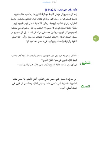 16
( ‫الباب‬ ‫على‬ ‫اقف‬‫و‬ ‫هأنذا‬3:18-22)
‫بدعوتهم‬ ‫ا‬ً‫ق‬‫ح‬ ‫يحتاجونه‬ ‫ما‬ ‫ين‬‫ر‬‫الفات‬ ‫الودكية‬ ‫كنيسة‬ ‫مؤمني‬ ‫إلى‬ ‫ع‬‫يسو‬ ‫الرب‬ ‫يقدم‬
‫بالمجد‬ ‫ا‬‫و‬‫وليتشح‬ ،‫الحقيقي‬ ‫اء‬‫ر‬‫الق‬ ‫القتناء‬ ‫يدعوهم‬ ‫فهو‬ ‫وحده؛‬ ‫هو‬ ‫فيه‬ ‫كفايتهم‬ ‫إليجاد‬
‫ع‬‫يقر‬ ‫قلوبهم‬ ‫اب‬‫و‬‫أب‬ ‫على‬ ‫يقف‬ ،‫أناته‬ ‫وبطول‬ .‫الروحية‬ ‫غمامتهم‬ ‫رفع‬ُ‫ولت‬ ،‫الحقيقي‬
‫ش‬ ‫في‬ ‫ليدخل‬ ‫دعوته‬ ‫ا‬ً‫منتظر‬‫ويطلبن‬ ‫الروحي‬ ‫موتهم‬ ‫على‬ ‫ين‬‫ر‬‫المنتص‬ ‫إن‬ .‫معهم‬ ‫ركة‬
‫هو‬ ‫ع‬‫يسو‬ ‫الرب‬ ‫إن‬ .‫السماء‬ ‫في‬ ‫عرشه‬ ‫على‬ ‫معه‬ ‫ن‬‫سيجلسو‬ ‫قلوبهم‬ ‫كل‬ ‫من‬ ‫المسيج‬
‫العالم‬ ‫هذا‬ ‫أمور‬ ‫مطاردة‬ ‫عن‬ ‫فلنتوقف‬ ‫الحقيقيين؛‬ ‫االمتالء‬‫و‬ ‫البركة‬‫و‬ ‫الحياة‬ ‫مصدر‬
.‫وننالها‬ ‫نعمته‬ ‫محضر‬ ‫في‬ ‫كوننا‬ ‫ح‬‫بفر‬ ‫ولنتمسك‬ ،‫الوقتية‬‫و‬ ‫التافهة‬
‫تحارب‬ ‫كيف‬ ‫النجاح؟‬‫و‬ ‫بالرخاء‬ ‫يتمتعن‬ ‫المؤمنين‬ ‫غير‬ ‫ى‬‫تر‬ ‫حين‬ ‫به‬ ‫تشعر‬ ‫الذي‬ ‫ما‬
‫األبدي؟‬ ‫الكنز‬ ‫سبيل‬ ‫في‬ ‫الدنيوي‬ ‫اء‬‫ر‬‫الث‬ ‫شهوة‬
‫معه؟‬ ‫ولصيقة‬ ‫قوية‬ ‫عالقة‬ ‫تنمي‬ ‫كيف‬ ‫المسيح؟‬ ‫كفاية‬ ‫تذوقت‬ ‫مدى‬ ‫أي‬ ‫إلى‬ ‫التطبيق‬
‫أعني‬ ،‫األبدي‬ ‫ح‬‫بالفر‬ ‫روحي‬ ‫شبع‬ ‫مصدر‬ ‫يا‬ ،‫ع‬‫يسو‬ ‫بي‬‫ر‬‫خلف‬ ‫سعي‬ ‫عن‬ ‫ألتخلى‬
‫في‬ .‫قلبي‬ ‫كل‬ ‫من‬ ‫وحدك‬ ‫أطلبك‬ ‫اجهلني‬‫و‬ ،‫عنك‬ ‫تشتتني‬ ‫التي‬ ‫الدنيوية‬ ‫المشتهيات‬
.‫آمين‬ .‫أصلي‬ ‫اسمك‬ ‫الصالة‬
 