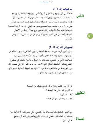 18
( ‫العجائب‬ ‫رب‬4:1-6)
‫ع‬‫يسو‬ ‫الرب‬ ‫أنهى‬ ‫بعدما‬‫ويسمع‬ ‫ا‬ً‫مفتوح‬ ‫ا‬ً‫باب‬ ‫يوحنا‬ ‫ى‬‫ير‬ ،‫كنائس‬ ‫السبع‬ ‫إلى‬ ‫رسائله‬
‫أحجار‬ ‫من‬ ‫أنه‬ ‫لو‬ ‫كما‬ ‫عرش‬ ‫على‬ ‫ا‬ ً‫جالس‬ ‫ا‬ً‫كائن‬ ‫ى‬‫وير‬ .‫الدخول‬ ‫منه‬ ‫يطلب‬ ‫ا‬ً‫صوت‬
‫العرش‬ ‫ومن‬ ،‫هللا‬ ‫شعب‬ ‫ن‬‫يمثلو‬ ‫ا‬ً‫سماوي‬ ‫ا‬ ً‫عرش‬ ‫ن‬‫وعشرو‬ ‫بعة‬‫ر‬‫أ‬ ‫وحوله‬ .‫اقة‬‫ر‬‫ب‬ ‫يمة‬‫ر‬‫ك‬
‫ال‬ ‫هذه‬ ‫إن‬ .‫زجاج‬ ‫من‬ ‫وبحر‬ ‫مصابيح‬ ‫سبعة‬ ‫أمامه‬‫و‬ ،‫عود‬‫ور‬ ‫ق‬‫برو‬ ‫ج‬‫يخر‬‫السماوية‬ ‫رؤية‬
‫األحجار‬ ‫من‬ ‫وقيمة‬ ً‫جماال‬ ‫ع‬‫أبر‬ ‫فهو‬ ‫وقداسته؛‬ ‫وقوته‬ ‫هللا‬ ‫جالل‬ ‫عليه‬ ‫لما‬ ‫تشبيه‬
‫وعلى‬ ‫السماء‬ ‫في‬ ‫ياسات‬‫ر‬‫ال‬ ‫كل‬ ‫ويعلو‬ ،‫المهولة‬ ‫الطبيعة‬ ‫قوى‬ ‫من‬ ‫أعظم‬‫و‬ ،‫يمة‬‫ر‬‫الك‬
.‫األرض‬
( ‫األبد‬ ‫إلى‬ ‫تسبيح‬4:7-11)
‫تسبيح‬ ‫في‬ ‫ا‬ً‫أعين‬ ‫ن‬‫ومملؤو‬ ‫بأجنحة‬ ‫مختلفة‬ ‫انات‬‫و‬‫حي‬ ‫بعة‬‫ر‬‫أ‬ ‫العرش‬ ‫وحول‬‫في‬ ‫يتقطع‬ ‫ال‬
‫ا‬ً‫شيح‬ ‫ن‬‫العشرو‬‫و‬ ‫بعة‬‫ر‬‫األ‬ ‫يشارك‬ .‫أبديته‬‫و‬ ‫القدير‬ ‫هللا‬ ‫بقداسة‬ ‫منادين‬ ،‫وبهاء‬ ‫مجد‬
‫ع‬‫خضو‬ ‫في‬ ‫أكاليلهم‬ ‫خالعين‬ ،‫العرش‬ ‫أمام‬ ‫بسجودهم‬ ،‫التسبيح‬ ‫في‬ ‫بع‬‫ر‬‫األ‬ ‫انات‬‫و‬‫الحي‬
‫هللا‬ ‫محضر‬ ‫في‬ ‫آخر‬ ‫قعل‬ ‫من‬ ‫ما‬ .‫له‬ ‫مثيل‬ ‫ال‬ ‫الذي‬ ‫الخالق‬ ‫استحقاق‬ ‫معلنين‬ ‫اتضاع‬‫و‬
‫خلقن‬ ‫فنحن‬ ،‫العبادة‬ ‫سوى‬‫الذي‬ ‫لنسبح‬ ‫السماوية‬ ‫الجوقة‬ ‫مع‬ ‫اك‬‫ر‬‫االشت‬ ‫فدعونا‬ ،‫لعبادته‬ ‫ا‬
.‫السلطان‬‫و‬ ‫امة‬‫ر‬‫الك‬‫و‬ ‫المجد‬ ‫كل‬ ‫مستحق‬ ‫وحده‬
‫التأمل‬
‫السماء؟‬ ‫عن‬ ‫رؤيتك‬ ‫مع‬ ‫هللا‬ ‫عرش‬ ‫رؤية‬ ‫تتشابه‬ ‫مدى‬ ‫أي‬ ‫إلى‬
‫الوصف؟‬ ‫هذا‬ ‫على‬ ‫فهل‬ ‫رد‬ ‫كان‬ ‫ما‬
‫الرب؟‬ ‫تعبد‬ ‫كيف‬
‫قلبك؟‬ ‫كل‬ ‫من‬ ‫اليوم‬ ‫ستسبحه‬ ‫كيف‬
‫التطبيق‬
‫وما‬ ‫أنت‬ ‫اك‬‫ر‬‫أل‬ ‫قلبي‬ ‫عيني‬ ‫افتح‬ .‫التسبيح‬‫و‬ ‫امة‬‫ر‬‫الك‬‫و‬ ‫المجد‬ ‫كل‬ ‫تستحق‬ ،‫القدير‬ ‫بي‬‫ر‬
‫ع‬‫يسو‬ ‫الرب‬ ‫اسم‬ ‫في‬ .‫الحق‬‫و‬ ‫ح‬‫بالرو‬ ‫أعبدك‬ ‫أن‬ ‫علمني‬ .‫اآلن‬ ‫تفعله‬ ‫وما‬ ‫صنعته‬
.‫آمين‬ .‫أصلي‬ ‫الصالة‬
 