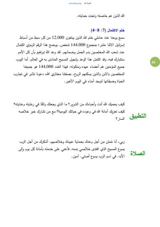 26
.‫حمايته‬ ‫وتحت‬ ‫خاصته‬ ‫هم‬ ‫الذين‬ ‫هللا‬
( ‫االكتمال‬ ‫ختم‬7:4-8)
‫ن‬‫يبلغو‬ ‫الذين‬ ‫هللا‬ ‫ختم‬ ‫حاملي‬ ‫عدد‬ ‫يوحنا‬ ‫سمع‬12,000‫أسباط‬ ‫من‬ ‫سبط‬ ‫كل‬ ‫من‬
‫ائيل‬‫ر‬‫إس‬‫ع‬‫بمجمو‬ ‫عشر؛‬ ‫االثنا‬144,000‫اكتمال‬ ‫ي‬‫الرمز‬ ‫الرقم‬ ‫هذا‬ ‫يوضح‬ .‫شخص‬
‫األمم‬ ‫كل‬ ‫بأن‬ َ‫اهيم‬‫ر‬‫إب‬ ُ‫هللا‬ ‫وعد‬ ‫لقد‬ .‫وضمانهم‬ ‫الحمل‬ ‫بدم‬ ‫المخلصين‬ ‫هللا‬ ‫شعب‬ ‫عدد‬
،‫اليوم‬ ‫أما‬ .‫العالم‬ ‫في‬ ‫به‬ ‫المنادى‬ ‫المسيح‬ ‫بإنجيل‬ ‫الوعد‬ ‫هذا‬ ‫اكتمل‬ ‫وقد‬ ،‫فيه‬ ‫ستتبارك‬
‫ف‬ .‫وملكوته‬ ‫عهده‬ ‫أعضاء‬ ‫هم‬ ‫المؤمنين‬ ‫جميع‬‫العدد‬ ‫هذا‬144,000‫جميعنا‬ ‫هو‬
‫تجارب‬ ‫في‬ ‫نثابر‬ ‫دعونا‬ ،‫هللا‬ ‫ي‬‫مختار‬ ‫بصفتنا‬ .‫ح‬‫الرو‬ ‫يسكنهم‬ ‫الذين‬‫و‬ ‫باالبن‬ ‫المخلصين‬
.‫األخير‬ ‫اليوم‬ ‫في‬ ‫أمناء‬ ‫لنوجد‬ ‫وضيقاتها‬ ‫الحياة‬
‫وعنايته؟‬ ‫عايته‬‫ر‬ ‫في‬ ‫ا‬ً‫ق‬‫اث‬‫و‬ ‫يجعلك‬ ‫الذي‬ ‫ما‬ ‫ير؟‬‫ر‬‫الش‬ ‫من‬ ‫أحباءك‬‫و‬ ‫أنت‬ ‫هللا‬ ‫يحميك‬ ‫كيف‬
‫يك‬‫ز‬‫تع‬ ‫كيف‬‫خالصه‬ ‫خبر‬ ‫تشارك‬ ‫من‬ ‫مع‬ ‫اليومية؟‬ ‫حياتك‬ ‫في‬ ‫وعوده‬ ‫في‬ ‫هللا‬ ‫أمانة‬
‫السار؟‬ ‫التطبيق‬
‫الرب‬ ‫أجل‬ ‫من‬ ‫أشكرك‬ .‫وخالصهم‬ ‫عبيدك‬ ‫بحماية‬ ‫وعدك‬ ‫أجل‬ ‫من‬ ‫متن‬ُ‫م‬ ‫أنا‬ ،‫بي‬‫ر‬
‫لى‬‫ا‬‫و‬ ‫يوم‬ ‫كل‬ ‫بأمانة‬ ‫خدمته‬ ‫على‬ ‫فأعني‬ .‫بدمه‬ ‫خالصي‬ ‫افتدى‬ ‫الذي‬ ‫المسيح‬ ‫ع‬‫يسو‬
.‫آمين‬ .‫أصلي‬ ‫ع‬‫يسو‬ ‫الرب‬ ‫اسم‬ ‫في‬ .‫األبد‬ ‫الصالة‬
 