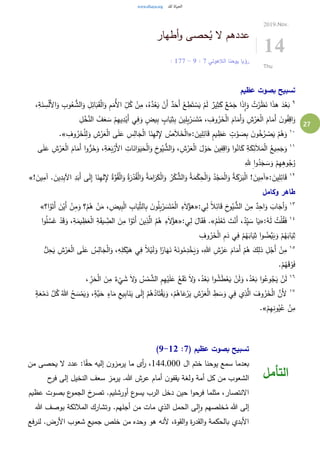 27
‫أطهار‬‫و‬ ‫حصى‬ُ‫ي‬ ‫ال‬ ‫عددهم‬
‫الالهوتي‬ ‫يوحنا‬ ‫رؤيا‬7:9-7: 17
2019.Nov.
14
Thu
‫عظيم‬ ‫بصوت‬ ‫تسبيح‬
٩ُّ‫الش‬َ‫و‬ ِ‫ل‬ِ‫ائ‬َ‫ب‬َ‫ق‬ْ‫ل‬‫ا‬َ‫و‬ ِ‫م‬َ‫ُم‬‫أل‬‫ا‬ ِ‫ل‬ُ‫ك‬ ْ‫ن‬ِ‫م‬ ،ُ‫ه‬َّ‫د‬ُ‫ع‬َ‫ي‬ ْ‫َن‬‫أ‬ ٌ‫د‬َ‫َح‬‫أ‬ ْ‫ع‬ ِ‫ط‬َ‫ت‬ ْ‫س‬َ‫ي‬ ْ‫م‬َ‫ل‬ ٌ‫ير‬ِ‫ث‬َ‫ك‬ ٌ‫ع‬ْ‫م‬َ‫ج‬ ‫ا‬َ‫ذ‬ِ‫ا‬َ‫و‬ ُ‫ت‬ْ‫ر‬َ‫ظ‬َ‫ن‬ ‫ا‬َ‫ذ‬‫ه‬ َ‫د‬ْ‫ع‬َ‫ب‬،ِ‫ة‬َ‫ن‬ ِ‫س‬ْ‫ل‬َ‫أل‬‫ا‬َ‫و‬ ِ‫وب‬ُ‫ع‬
ُ‫ف‬َ‫ع‬ َ‫س‬ ْ‫م‬ِ‫ه‬‫ي‬ِ‫د‬ْ‫َي‬‫أ‬ ‫ي‬ِ‫ف‬َ‫و‬ ٍ‫يض‬ِ‫ب‬ ٍ‫اب‬َ‫ي‬ِ‫ث‬ِ‫ب‬ َ‫ين‬ِ‫ل‬ِ‫ب‬ْ‫ر‬ َ‫س‬َ‫ت‬ُ‫م‬ ، ِ‫وف‬ُ‫ر‬َ‫خ‬ْ‫ل‬‫ا‬ َ‫ام‬َ‫َم‬‫أ‬َ‫و‬ ِ‫ش‬ْ‫ر‬َ‫ع‬ْ‫ل‬‫ا‬ َ‫ام‬َ‫َم‬‫أ‬ َ‫ن‬‫و‬ُ‫ف‬ِ‫اق‬َ‫و‬ِ‫ل‬ْ‫خ‬َّ‫الن‬
١٠
: َ‫ين‬ِ‫ل‬ِ‫ائ‬َ‫ق‬ ٍ‫م‬‫ي‬ ِ‫ظ‬َ‫ع‬ ٍ‫ت‬ ْ‫و‬ َ‫ص‬ِ‫ب‬ َ‫ن‬‫و‬ُ‫خ‬ُ‫ر‬ ْ‫ص‬َ‫ي‬ ْ‫م‬ُ‫ه‬َ‫و‬«ِ‫وف‬ُ‫ر‬َ‫خ‬ْ‫ل‬ِ‫ل‬َ‫و‬ ِ‫ش‬ْ‫ر‬َ‫ع‬ْ‫ل‬‫ا‬ ‫ى‬َ‫ل‬َ‫ع‬ ِ‫س‬ِ‫ال‬َ‫ج‬ْ‫ل‬‫ا‬ ‫ا‬َ‫ن‬ِ‫ه‬‫ل‬ِ‫إل‬ ُ‫ص‬َ‫ال‬َ‫خ‬ْ‫ل‬‫ا‬.»
١١
َ‫ام‬َ‫َم‬‫أ‬ ‫ا‬‫و‬ُّ‫ر‬َ‫خ‬َ‫و‬ ،ِ‫ة‬َ‫ع‬َ‫ب‬ْ‫َر‬‫أل‬‫ا‬ ِ‫ات‬َ‫ان‬َ‫و‬َ‫ي‬َ‫ح‬ْ‫ل‬‫ا‬َ‫و‬ ِ‫خ‬‫و‬ُ‫ي‬ ُّ‫الش‬َ‫و‬ ، ِ‫ش‬ْ‫ر‬َ‫ع‬ْ‫ل‬‫ا‬ َ‫ل‬ ْ‫و‬َ‫ح‬ َ‫ين‬ِ‫ف‬ِ‫اق‬َ‫و‬ ‫ا‬‫و‬ُ‫ان‬َ‫ك‬ ِ‫ة‬َ‫ك‬ِ‫ئ‬َ‫ال‬َ‫م‬ْ‫ل‬‫ا‬ ُ‫يع‬ِ‫م‬َ‫ج‬َ‫و‬ْ‫ل‬‫ا‬‫ى‬َ‫ل‬َ‫ع‬ ِ‫ش‬ْ‫ر‬َ‫ع‬
ِ‫هلل‬ ِ‫ا‬‫و‬ُ‫د‬َ‫ج‬ َ‫س‬َ‫و‬ ْ‫م‬ِ‫ه‬ِ‫ه‬‫و‬ُ‫ج‬ُ‫و‬
١٢
: َ‫ين‬ِ‫ل‬ِ‫ائ‬َ‫ق‬«‫اآل‬ ِ‫د‬َ‫َب‬‫أ‬ ‫ى‬َ‫ل‬ِ‫إ‬ ‫ا‬َ‫ن‬ِ‫ه‬‫ل‬ِ‫إل‬ ُ‫ة‬َّ‫و‬ُ‫ق‬ْ‫ل‬‫ا‬َ‫و‬ ُ‫ة‬َ‫ر‬ْ‫د‬ُ‫ق‬ْ‫ل‬‫ا‬َ‫و‬ ُ‫ة‬َ‫ام‬َ‫ر‬َ‫ك‬ْ‫ل‬‫ا‬َ‫و‬ ُ‫ر‬ْ‫ك‬ ُّ‫الش‬َ‫و‬ ُ‫ة‬َ‫م‬ْ‫ك‬ِ‫ح‬ْ‫ل‬‫ا‬َ‫و‬ ُ‫د‬ْ‫ج‬َ‫م‬ْ‫ل‬‫ا‬َ‫و‬ ُ‫ة‬َ‫ك‬َ‫ر‬َ‫ب‬ْ‫ل‬‫ا‬ ! َ‫ين‬ِ‫آم‬! َ‫ين‬ِ‫آم‬ . َ‫ين‬ِ‫د‬ِ‫ب‬»
‫وكامل‬ ‫طاهر‬
١٣
ً‫ال‬ِ‫ائ‬َ‫ق‬ ِ‫خ‬‫و‬ُ‫ي‬ ُّ‫الش‬ َ‫ن‬ِ‫م‬ ٌ‫د‬ِ‫اح‬َ‫و‬ َ‫اب‬َ‫أج‬َ‫و‬:‫ي‬ِ‫ل‬«‫ا؟‬ْ‫و‬َ‫َت‬‫أ‬ َ‫ن‬ْ‫َي‬‫أ‬ ْ‫ن‬ِ‫م‬َ‫و‬ ‫؟‬ْ‫م‬ُ‫ه‬ ْ‫ن‬َ‫م‬ ، ِ‫يض‬ِ‫ب‬ْ‫ل‬‫ا‬ ِ‫اب‬َ‫ي‬ِ‫الث‬ِ‫ب‬ َ‫ن‬‫و‬ُ‫ل‬ِ‫ب‬ْ‫ر‬ َ‫س‬َ‫ت‬ُ‫م‬ْ‫ل‬‫ا‬ ِ‫ء‬َ‫ال‬ُ‫هؤ‬»
١٤
:ُ‫ه‬َ‫ل‬ ُ‫ت‬ْ‫ل‬ُ‫ق‬َ‫ف‬«ُ‫م‬َ‫ل‬ْ‫ع‬َ‫ت‬ َ‫ت‬ْ‫َن‬‫أ‬ ،ُ‫د‬ِ‫ي‬ َ‫س‬ ‫ا‬َ‫ي‬.»:‫ي‬ِ‫ل‬ َ‫ال‬َ‫ق‬َ‫ف‬«‫ا‬‫و‬ُ‫ل‬ َّ‫س‬َ‫غ‬ ْ‫د‬َ‫ق‬َ‫و‬ ،ِ‫ة‬َ‫يم‬ ِ‫ظ‬َ‫ع‬ْ‫ل‬‫ا‬ ِ‫ة‬َ‫ق‬‫ي‬ ِ‫الض‬ َ‫ن‬ِ‫م‬ ‫ا‬ْ‫و‬َ‫َت‬‫أ‬ َ‫ين‬ِ‫ذ‬َّ‫ال‬ ُ‫م‬ُ‫ه‬ ِ‫ء‬َ‫ال‬ُ‫هؤ‬
‫و‬ ُ‫َّض‬‫ي‬َ‫ب‬َ‫و‬ ْ‫م‬ُ‫ه‬َ‫اب‬َ‫ي‬ِ‫ث‬ِ‫وف‬ُ‫ر‬َ‫خ‬ْ‫ل‬‫ا‬ ِ‫م‬َ‫د‬ ‫ي‬ِ‫ف‬ ْ‫م‬ُ‫ه‬َ‫اب‬َ‫ي‬ِ‫ث‬ ‫ا‬
١٥ِ‫ش‬ْ‫ر‬َ‫ع‬ْ‫ل‬‫ا‬ ‫ى‬َ‫ل‬َ‫ع‬ ُ‫س‬ِ‫ال‬َ‫ج‬ْ‫ل‬‫ا‬َ‫و‬ ،ِ‫ه‬ِ‫ل‬َ‫ك‬ْ‫ي‬َ‫ه‬ ‫ي‬ِ‫ف‬ ً‫ال‬ْ‫ي‬َ‫ل‬َ‫و‬ ‫ا‬ً‫ار‬َ‫ه‬َ‫ن‬ ُ‫ه‬َ‫ون‬ُ‫م‬ِ‫د‬ْ‫خ‬َ‫ي‬َ‫و‬ ،ِ‫هللا‬ ِ‫ش‬ْ‫ر‬َ‫ع‬ َ‫ام‬َ‫َم‬‫أ‬ ْ‫م‬ُ‫ه‬ َ‫ك‬ِ‫ذل‬ ِ‫ل‬ْ‫َج‬‫أ‬ ْ‫ن‬ِ‫م‬ُّ‫ل‬ِ‫ح‬َ‫ي‬
.ْ‫م‬ُ‫ه‬َ‫ق‬ ْ‫و‬َ‫ف‬
١٦
ِ‫م‬ِ‫ه‬ْ‫ي‬َ‫ل‬َ‫ع‬ ُ‫ع‬َ‫ق‬َ‫ت‬ َ‫ال‬َ‫و‬ ،ُ‫د‬ْ‫ع‬َ‫ب‬ ‫ا‬‫و‬ ُ‫ش‬َ‫ط‬ْ‫ع‬َ‫ي‬ ْ‫ن‬َ‫ل‬َ‫و‬ ،ُ‫د‬ْ‫ع‬َ‫ب‬ ‫ا‬‫و‬ُ‫وع‬ُ‫ج‬َ‫ي‬ ْ‫ن‬َ‫ل‬، ِ‫ر‬َ‫ح‬ْ‫ل‬‫ا‬ َ‫ن‬ِ‫م‬ ٌ‫ء‬
ْ
‫ي‬ َ‫ش‬ َ‫ال‬َ‫و‬ ُ‫س‬ْ‫م‬ َّ‫الش‬
١٧
ُ‫هللا‬ ُ‫ح‬ َ‫س‬ْ‫م‬َ‫ي‬َ‫و‬ ،ٍ‫َّة‬‫ي‬َ‫ح‬ ٍ‫اء‬َ‫م‬ ِ‫يع‬ِ‫ب‬‫ا‬َ‫ن‬َ‫ي‬ ‫ى‬َ‫ل‬ِ‫إ‬ ْ‫م‬ُ‫ه‬ُ‫اد‬َ‫ت‬ْ‫ق‬َ‫ي‬َ‫و‬ ،ْ‫م‬ُ‫اه‬َ‫ع‬ْ‫ر‬َ‫ي‬ ِ‫ش‬ْ‫ر‬َ‫ع‬ْ‫ل‬‫ا‬ ِ‫ط‬ َ‫س‬َ‫و‬ ‫ي‬ِ‫ف‬ ‫ي‬ِ‫ذ‬َّ‫ال‬ َ‫وف‬ُ‫ر‬َ‫خ‬ْ‫ل‬‫ا‬ َّ‫َن‬‫أل‬ٍ‫ة‬َ‫ع‬ْ‫م‬َ‫د‬ َّ‫ل‬ُ‫ك‬
ْ‫م‬ِ‫ه‬ِ‫ن‬‫و‬ُ‫ي‬ُ‫ع‬ ْ‫ن‬ِ‫م‬.»
( ‫عظيم‬ ‫بصوت‬ ‫تسبيح‬7:9-12)
‫ال‬ ‫ختم‬ ‫يوحنا‬ ‫سمع‬ ‫بعدما‬144,000‫من‬ ‫يحصى‬ ‫ال‬ ‫عدد‬ :‫ا‬ً‫ق‬‫ح‬ ‫إليه‬ ‫ن‬‫يرمزو‬ ‫ما‬ ‫أى‬‫ر‬ ،
‫ح‬‫فر‬ ‫إلى‬ ‫النخيل‬ ‫سعف‬ ‫يرمز‬ .‫هللا‬ ‫عرش‬ ‫أمام‬ ‫ن‬‫يقفو‬ ‫ولغة‬ ‫أمة‬ ‫كل‬ ‫من‬ ‫الشعوب‬
‫عظيم‬ ‫بصوت‬ ‫ع‬‫الجمو‬ ‫خ‬‫تصر‬ .‫أورشليم‬ ‫ع‬‫يسو‬ ‫الرب‬ ‫دخل‬ ‫حين‬ ‫ا‬‫و‬‫فرح‬ ‫مثلما‬ ،‫االنتصار‬
.‫أجلهم‬ ‫من‬ ‫مات‬ ‫الذي‬ ‫الحمل‬ ‫لى‬‫ا‬‫و‬ ‫خلصهم‬ُ‫م‬ ‫هللا‬ ‫إلى‬‫هللا‬ ‫بوصف‬ ‫المالئكة‬ ‫وتشارك‬
‫لنرفع‬ .‫األرض‬ ‫شعوب‬ ‫جميع‬ ‫خلص‬ ‫من‬ ‫وحده‬ ‫هو‬ ‫ألنه‬ ،‫القوة‬‫و‬ ‫ة‬‫ر‬‫القد‬‫و‬ ‫بالحكمة‬ ‫األبدي‬
‫التأمل‬
 