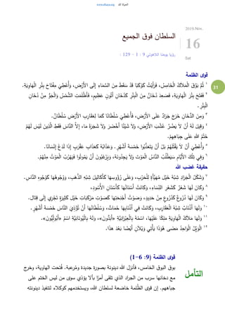 31
‫الجميع‬ ‫ق‬‫فو‬ ‫السلطان‬
‫الالهوتي‬ ‫يوحنا‬ ‫رؤيا‬9:1-9: 12
2019.Nov.
16
Sat
‫الظلمة‬ ‫ى‬‫قو‬
١ِ‫ب‬ َ‫اح‬َ‫ت‬ْ‫ف‬ِ‫م‬
َ
‫ي‬ ِ‫ط‬ْ‫ُع‬‫أ‬َ‫و‬ ،ِ‫ض‬ْ‫َر‬‫أل‬‫ا‬ ‫ى‬َ‫ل‬ِ‫إ‬ ِ‫اء‬َ‫م‬ َّ‫الس‬ َ‫ن‬ِ‫م‬ َ‫ط‬َ‫ق‬ َ‫س‬ ْ‫د‬َ‫ق‬ ‫ا‬ً‫ب‬َ‫ك‬ ْ‫و‬َ‫ك‬ ُ‫ت‬ْ‫َي‬‫أ‬َ‫ر‬َ‫ف‬ ، ُ‫س‬ِ‫ام‬َ‫خ‬ْ‫ل‬‫ا‬ ُ‫ك‬َ‫ال‬َ‫م‬ْ‫ل‬‫ا‬ َ‫ق‬َّ‫و‬َ‫ب‬ َّ‫م‬ُ‫ث‬.ِ‫ة‬َ‫ي‬ِ‫او‬َ‫ه‬ْ‫ل‬‫ا‬ ِ‫ر‬ْ‫ئ‬
٢
ْ‫م‬ َّ‫الش‬ ِ‫ت‬َ‫م‬َ‫ل‬ْ‫ظ‬َ‫أ‬َ‫ف‬ ،ٍ‫م‬‫ي‬ ِ‫ظ‬َ‫ع‬ ٍ‫ن‬‫و‬ُ‫َت‬‫أ‬ ِ‫ان‬َ‫خ‬ُ‫د‬َ‫ك‬ ِ‫ر‬ْ‫ئ‬ِ‫ب‬ْ‫ل‬‫ا‬ َ‫ن‬ِ‫م‬ ٌ‫ان‬َ‫خ‬ُ‫د‬ َ‫د‬ِ‫ع‬ َ‫ص‬َ‫ف‬ ،ِ‫ة‬َ‫ي‬ِ‫او‬َ‫ه‬ْ‫ل‬‫ا‬ َ‫ر‬ْ‫ئ‬ِ‫ب‬ َ‫ح‬َ‫ت‬َ‫ف‬َ‫ف‬ِ‫ان‬َ‫خ‬ُ‫د‬ ْ‫ن‬ِ‫م‬ ُّ‫و‬َ‫ج‬ْ‫ل‬‫ا‬َ‫و‬ ُ‫س‬
. ِ‫ر‬ْ‫ئ‬ِ‫ب‬ْ‫ل‬‫ا‬
٣
. ٌ‫ان‬َ‫ط‬ْ‫ل‬ ُ‫س‬ ِ‫ض‬ْ‫َر‬‫أل‬‫ا‬ ِ‫ب‬ِ‫ار‬َ‫ق‬َ‫ع‬ِ‫ل‬ ‫ا‬َ‫م‬َ‫ك‬ ‫ا‬ً‫ان‬َ‫ط‬ْ‫ل‬ ُ‫س‬
َ
‫ي‬ ِ‫ط‬ْ‫ُع‬‫أ‬َ‫ف‬ ، ِ‫ض‬ْ‫َر‬‫أل‬‫ا‬ ‫ى‬َ‫ل‬َ‫ع‬ ٌ‫اد‬َ‫ر‬َ‫ج‬ َ‫ج‬َ‫ر‬َ‫خ‬ ِ‫ان‬َ‫خ‬ُّ‫الد‬ َ‫ن‬ِ‫م‬َ‫و‬
٤
َ‫اس‬َّ‫الن‬ َّ‫ال‬ِ‫إ‬ ،‫ا‬َ‫م‬ ً‫ة‬َ‫ر‬َ‫ج‬ َ‫ش‬ َ‫ال‬َ‫و‬ َ‫ر‬ َ‫ض‬ْ‫َخ‬‫أ‬ ‫ا‬ً‫ئ‬ْ‫ي‬ َ‫ش‬ َ‫ال‬َ‫و‬ ،ِ‫ض‬ْ‫َر‬‫أل‬‫ا‬ َ‫ب‬ ْ‫ش‬ُ‫ع‬ َّ‫ر‬ ُ‫ض‬َ‫ي‬ َ‫ال‬ ْ‫َن‬‫أ‬ ُ‫ه‬َ‫ل‬ َ‫يل‬ِ‫ق‬َ‫و‬ْ‫م‬ُ‫ه‬َ‫ل‬ َ‫س‬ْ‫ي‬َ‫ل‬ َ‫ين‬ِ‫ذ‬َّ‫ال‬ ِ‫ط‬َ‫ق‬َ‫ف‬
.ْ‫م‬ِ‫ه‬ِ‫اه‬َ‫ب‬ِ‫ج‬ ‫ى‬َ‫ل‬َ‫ع‬ ِ‫هللا‬ ُ‫م‬ْ‫ت‬َ‫خ‬
٥
َ‫س‬ْ‫ن‬ِ‫إ‬ َ‫غ‬َ‫د‬َ‫ل‬ ‫ا‬َ‫ذ‬ِ‫إ‬ ٍ‫ب‬َ‫ر‬ْ‫ق‬َ‫ع‬ ِ‫اب‬َ‫ذ‬َ‫ع‬َ‫ك‬ ُ‫ه‬ُ‫اب‬َ‫ذ‬َ‫ع‬َ‫و‬ . ٍ‫ر‬ُ‫ه‬ ْ‫َش‬‫أ‬ َ‫ة‬ َ‫س‬ْ‫م‬َ‫خ‬ ‫ا‬‫و‬ُ‫ب‬َّ‫ذ‬َ‫ع‬َ‫ت‬َ‫ي‬ ْ‫َن‬‫أ‬ ْ‫ل‬َ‫ب‬ ْ‫م‬ُ‫ه‬َ‫ل‬ُ‫ت‬ْ‫ق‬َ‫ي‬ َ‫ال‬ ْ‫َن‬‫أ‬
َ
‫ي‬ ِ‫ط‬ْ‫ُع‬‫أ‬َ‫و‬.‫ا‬ً‫ان‬
٦ِ‫م‬ ُ‫ت‬ ْ‫و‬َ‫م‬ْ‫ل‬‫ا‬ ُ‫ب‬ُ‫ر‬ْ‫ه‬َ‫ي‬َ‫ف‬ ‫ا‬‫و‬ُ‫وت‬ُ‫م‬َ‫ي‬ ْ‫َن‬‫أ‬ َ‫ن‬‫و‬ُ‫ب‬َ‫غ‬ْ‫ر‬َ‫ي‬َ‫و‬ ،ُ‫ه‬َ‫ون‬ُ‫د‬ِ‫ج‬َ‫ي‬ َ‫ال‬َ‫و‬ َ‫ت‬ ْ‫و‬َ‫م‬ْ‫ل‬‫ا‬ ُ‫اس‬َّ‫الن‬ ُ‫ب‬ُ‫ل‬ْ‫ط‬َ‫ي‬ َ‫س‬ ِ‫م‬‫َّا‬‫َي‬‫أل‬‫ا‬ َ‫ك‬ْ‫ل‬ِ‫ت‬ ‫ي‬ِ‫ف‬َ‫و‬.ْ‫م‬ُ‫ه‬ْ‫ن‬
‫هللا‬ ‫غضب‬ ‫حقيقة‬
٧ِ‫ب‬َ‫ه‬َّ‫الذ‬ ِ‫ه‬ْ‫ب‬ ِ‫ش‬ َ‫يل‬ِ‫ال‬َ‫َك‬‫أ‬َ‫ك‬ ‫ا‬َ‫ه‬ ِ‫وس‬ُ‫ؤ‬ُ‫ر‬ ‫ى‬َ‫ل‬َ‫ع‬َ‫و‬ ، ِ‫ب‬ْ‫ر‬َ‫ح‬ْ‫ل‬ِ‫ل‬ ٍ‫َة‬‫أ‬َّ‫ي‬َ‫ه‬ُ‫م‬ ‫ل‬ْ‫ي‬َ‫خ‬ ُ‫ه‬ْ‫ب‬ ِ‫ش‬ ِ‫اد‬َ‫ر‬َ‫ج‬ْ‫ل‬‫ا‬ ُ‫ل‬ْ‫ك‬ َ‫ش‬َ‫و‬. ِ‫اس‬َّ‫الن‬ ِ‫ه‬‫و‬ُ‫ج‬ُ‫و‬َ‫ك‬ ‫ا‬َ‫ه‬ُ‫وه‬ُ‫ج‬ُ‫و‬َ‫و‬ ،
٨
،ِ‫د‬‫و‬ ُ‫ُس‬‫أل‬‫ا‬ ِ‫ان‬َ‫ن‬ ْ‫َس‬‫أ‬َ‫ك‬ ‫ا‬َ‫ه‬ُ‫ان‬َ‫ن‬ ْ‫َس‬‫أ‬ ْ‫ت‬َ‫ان‬َ‫ك‬َ‫و‬ ،ِ‫اء‬ َ‫س‬ِ‫الن‬ ِ‫ر‬ْ‫ع‬ َ‫ش‬َ‫ك‬ ٌ‫ر‬ْ‫ع‬ َ‫ش‬ ‫ا‬َ‫ه‬َ‫ل‬ َ‫ان‬َ‫ك‬َ‫و‬
٩
‫ا‬َ‫ت‬ِ‫ق‬ ‫ى‬َ‫ل‬ِ‫إ‬ ‫ي‬ِ‫ر‬ْ‫ج‬َ‫ت‬ ٍ‫ة‬َ‫ير‬ِ‫ث‬َ‫ك‬ ‫ل‬ْ‫ي‬َ‫خ‬ ِ‫ات‬َ‫ب‬َ‫ك‬ْ‫ر‬َ‫م‬ ِ‫ت‬ ْ‫و‬ َ‫ص‬َ‫ك‬ ‫ا‬َ‫ه‬ِ‫ت‬َ‫ح‬ِ‫ن‬ْ‫َج‬‫أ‬ ُ‫ت‬ ْ‫و‬ َ‫ص‬َ‫و‬ ،ٍ‫يد‬ِ‫د‬َ‫ح‬ ْ‫ن‬ِ‫م‬ ٍ‫ع‬‫و‬ُ‫ر‬ُ‫د‬َ‫ك‬ ٌ‫ع‬‫و‬ُ‫ر‬ُ‫د‬ ‫ا‬َ‫ه‬َ‫ل‬ َ‫ان‬َ‫ك‬َ‫و‬.‫ل‬
٠١
ْ‫َش‬‫أ‬ َ‫ة‬ َ‫س‬ْ‫م‬َ‫خ‬ َ‫اس‬َّ‫الن‬ َ‫ي‬ِ‫ذ‬ْ‫ؤ‬ُ‫ت‬ ْ‫َن‬‫أ‬ ‫ا‬َ‫ه‬ُ‫ان‬َ‫ط‬ْ‫ل‬ ُ‫س‬َ‫و‬ ، ٌ‫ات‬َ‫م‬ُ‫ح‬ ‫ا‬َ‫ه‬ِ‫ب‬‫ا‬َ‫ن‬ْ‫ذ‬َ‫أ‬ ‫ي‬ِ‫ف‬ ْ‫ت‬َ‫ان‬َ‫ك‬َ‫و‬ ، ِ‫ب‬ِ‫ار‬َ‫ق‬َ‫ع‬ْ‫ل‬‫ا‬ ُ‫ه‬ْ‫ب‬ ِ‫ش‬ ٌ‫اب‬َ‫ن‬ْ‫ذ‬َ‫أ‬ ‫ا‬َ‫ه‬َ‫ل‬َ‫و‬. ٍ‫ر‬ُ‫ه‬
١١ِ‫َّة‬‫ي‬ِ‫ان‬َ‫ر‬ْ‫ب‬ِ‫ع‬ْ‫ل‬‫ا‬ِ‫ب‬ ُ‫ه‬ُ‫م‬ ْ‫اس‬ ،‫ا‬َ‫ه‬ْ‫ي‬َ‫ل‬َ‫ع‬ ‫ا‬ً‫ك‬ِ‫ل‬َ‫م‬ ِ‫ة‬َ‫ي‬ِ‫او‬َ‫ه‬ْ‫ل‬‫ا‬ ُ‫ك‬َ‫ال‬َ‫م‬ ‫ا‬َ‫ه‬َ‫ل‬َ‫و‬«َ‫ن‬‫و‬ُّ‫د‬َ‫َب‬‫أ‬»ْ‫اس‬ ِ‫َّة‬‫ي‬ِ‫ان‬َ‫ون‬ُ‫ي‬ْ‫ل‬‫ا‬ِ‫ب‬ ُ‫ه‬َ‫ل‬َ‫و‬ ،ُ‫م‬«َ‫ن‬‫ُّو‬‫ي‬ِ‫ل‬‫و‬ُ‫َب‬‫أ‬.»
١٢
.‫ا‬َ‫ذ‬‫ه‬ َ‫د‬ْ‫ع‬َ‫ب‬ ‫ا‬ ً‫ض‬ْ‫َي‬‫أ‬ ِ‫ن‬َ‫ال‬ْ‫ي‬َ‫و‬ ‫ي‬ِ‫ْت‬‫أ‬َ‫ي‬ ‫ا‬َ‫ذ‬َ‫و‬ُ‫ه‬ ‫ى‬ َ‫ض‬َ‫م‬ ُ‫د‬ِ‫اح‬َ‫و‬ْ‫ل‬‫ا‬ ُ‫ل‬ْ‫ي‬َ‫و‬ْ‫ل‬‫ا‬
( ‫الظلمة‬ ‫ى‬‫قو‬9:1-6)
‫ج‬‫وخر‬ ،‫الهاوية‬ ‫تحت‬ُ‫ف‬ .‫عبة‬‫ر‬ُ‫وم‬ ‫جديدة‬ ‫ة‬‫ر‬‫بصو‬ ‫دينونة‬ ‫هللا‬ ‫فأنزل‬ ،‫الخامس‬ ‫ق‬‫البو‬ ‫ق‬‫بو‬
‫على‬ ‫الختم‬ ‫ليس‬ ‫من‬ ‫سوى‬ ‫يؤذي‬ ‫بأال‬ ‫ا‬ً‫أمر‬ ‫تلقى‬ ‫الذي‬ ‫اد‬‫ر‬‫الج‬ ‫من‬ ‫سرب‬ ‫دخانها‬ ‫مع‬
‫دينونته‬ ‫لتنفيذ‬ ‫كوكالء‬ ‫ويستخدمهم‬ ،‫هللا‬ ‫لسلطان‬ ‫خاضعة‬ ‫لمة‬ُ‫ظ‬‫ال‬ ‫قوى‬ ‫إن‬ .‫جباههم‬
‫التأمل‬
 