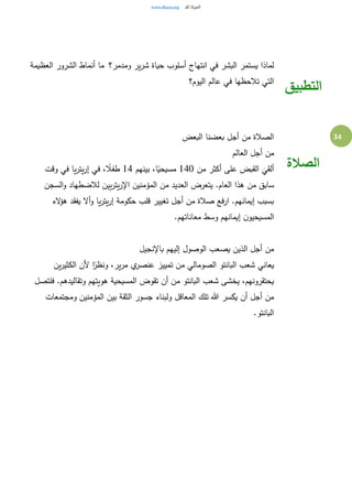 34
‫ومدمر؟‬ ‫ير‬‫ر‬‫ش‬ ‫حياة‬ ‫أسلوب‬ ‫انتهاج‬ ‫في‬ ‫البشر‬ ‫يستمر‬ ‫لماذا‬ ‫العظيمة‬ ‫الشرور‬ ‫أنماط‬ ‫ما‬
‫اليوم؟‬ ‫عالم‬ ‫في‬ ‫تالحظها‬ ‫التي‬
‫التطبيق‬
‫البعض‬ ‫بعضنا‬ ‫أجل‬ ‫من‬ ‫الصالة‬
‫العالم‬ ‫أجل‬ ‫من‬
‫من‬ ‫أكثر‬ ‫على‬ ‫القبض‬
َ
‫ألقي‬140‫بينهم‬ ،‫ا‬ً‫مسيحي‬14‫وقت‬ ‫في‬ ‫يا‬‫ر‬‫يت‬‫ر‬‫إ‬ ‫في‬ ، ً‫طفال‬
‫من‬ ‫سابق‬‫السجن‬‫و‬ ‫لالضطهاد‬ ‫يين‬‫ر‬‫يت‬‫ر‬‫اإل‬ ‫المؤمنين‬ ‫من‬ ‫العديد‬ ‫يتعرض‬ .‫العام‬ ‫هذا‬
‫الء‬‫ؤ‬‫ه‬ ‫يفقد‬ ‫أال‬‫و‬ ‫يا‬‫ر‬‫يت‬‫ر‬‫إ‬ ‫حكومة‬ ‫قلب‬ ‫تغيير‬ ‫أجل‬ ‫من‬ ‫صالة‬ ‫ارفع‬ .‫إيمانهم‬ ‫بسبب‬
.‫معاناتهم‬ ‫وسط‬ ‫إيمانهم‬ ‫ن‬‫المسيحيو‬
‫باإلنجيل‬ ‫إليهم‬ ‫الوصول‬ ‫يصعب‬ ‫الذين‬ ‫أجل‬ ‫من‬
‫و‬ ،‫ير‬‫ر‬‫م‬ ‫ي‬‫عنصر‬ ‫تمييز‬ ‫من‬ ‫الصومالي‬ ‫البانتو‬ ‫شعب‬ ‫يعاني‬‫ين‬‫ر‬‫الكثي‬ ‫ألن‬ ‫ا‬ً‫نظر‬
‫فلتصل‬ .‫وتقاليدهم‬ ‫هويتهم‬ ‫المسيحية‬ ‫تقوض‬ ‫أن‬ ‫من‬ ‫البانتو‬ ‫شعب‬ ‫يخشى‬ ،‫يحتقرونهم‬
‫ومجتمعات‬ ‫المؤمنين‬ ‫بين‬ ‫الثقة‬ ‫جسور‬ ‫ولبناء‬ ‫المعاقل‬ ‫تلك‬ ‫هللا‬ ‫يكسر‬ ‫أن‬ ‫أجل‬ ‫من‬
.‫البانتو‬
‫الصالة‬
 
