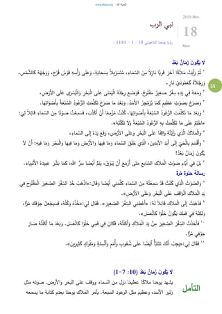 35
‫الرب‬ ‫نبي‬
‫الالهوتي‬ ‫يوحنا‬ ‫رؤيا‬10:1-10: 11
2019.Nov.
18
Mon
ُ‫د‬ّْ‫ع‬‫ا‬‫ب‬ ٌ‫ان‬‫ا‬‫م‬‫ا‬‫ز‬ ‫ا‬‫ن‬‫و‬ُ‫ك‬‫ا‬‫ي‬ ‫ا‬‫ال‬
١
َ‫و‬ ،َ‫ح‬َ‫ز‬ُ‫ق‬ ُ‫س‬ْ‫و‬َ‫ق‬ ِ‫ه‬ ِ‫ْس‬‫أ‬َ‫ر‬ ‫ى‬َ‫ل‬َ‫ع‬َ‫و‬ ،ٍ‫ة‬َ‫اب‬َ‫ح‬ َ‫س‬ِ‫ب‬ ً‫ال‬ِ‫ب‬ْ‫ر‬ َ‫س‬َ‫ت‬ُ‫م‬ ،ِ‫اء‬َ‫م‬ َّ‫الس‬ َ‫ن‬ِ‫م‬ ً‫ال‬ِ‫از‬َ‫ن‬ ‫ًّا‬‫ي‬ِ‫و‬َ‫ق‬ َ‫ر‬َ‫آخ‬ ‫ا‬ً‫ك‬َ‫ال‬َ‫م‬ ُ‫ت‬ْ‫َي‬‫أ‬َ‫ر‬ َّ‫م‬ُ‫ث‬،ِ‫س‬ْ‫م‬ َّ‫الش‬َ‫ك‬ ُ‫ه‬ُ‫ه‬ْ‫ج‬َ‫و‬
، ٍ‫ار‬َ‫ن‬ ْ‫ي‬َ‫ود‬ُ‫م‬َ‫ع‬َ‫ك‬ ُ‫ه‬َ‫ال‬ْ‫ج‬ِ‫ر‬َ‫و‬
٢
، ِ‫ض‬ْ‫َر‬‫أل‬‫ا‬ ‫ى‬َ‫ل‬َ‫ع‬ ‫ى‬َ‫ر‬ ْ‫س‬ُ‫ي‬ْ‫ل‬‫ا‬َ‫و‬ ِ‫ر‬ْ‫ح‬َ‫ب‬ْ‫ل‬‫ا‬ ‫ى‬َ‫ل‬َ‫ع‬ ‫ى‬َ‫ن‬ْ‫م‬ُ‫ي‬ْ‫ل‬‫ا‬ ُ‫ه‬َ‫ل‬ْ‫ج‬ِ‫ر‬ َ‫ع‬ َ‫ض‬َ‫و‬َ‫ف‬ .ٌ‫ح‬‫و‬ُ‫ت‬ْ‫ف‬َ‫م‬ ٌ‫ير‬ِ‫غ‬ َ‫ص‬ ٌ‫ر‬ْ‫ف‬ ِ‫س‬ ِ‫ه‬ِ‫د‬َ‫ي‬ ‫ي‬ِ‫ف‬ ُ‫ه‬َ‫ع‬َ‫م‬َ‫و‬
٣
.‫ا‬َ‫ه‬ِ‫ات‬َ‫و‬ ْ‫َص‬‫أ‬ِ‫ب‬ ُ‫ة‬َ‫ع‬ْ‫ب‬ َّ‫الس‬ ُ‫ود‬ُ‫ع‬ُّ‫الر‬ ِ‫ت‬َ‫م‬َّ‫ل‬َ‫ك‬َ‫ت‬ َ‫خ‬َ‫ر‬ َ‫ص‬ ‫ا‬َ‫م‬ َ‫د‬ْ‫ع‬َ‫ب‬َ‫و‬ .ُ‫د‬ َ‫َس‬‫أل‬‫ا‬ ُ‫ر‬ِ‫ج‬ْ‫م‬َ‫ز‬ُ‫ي‬ ‫ا‬َ‫م‬َ‫ك‬ ٍ‫م‬‫ي‬ ِ‫ظ‬َ‫ع‬ ٍ‫ت‬ ْ‫و‬ َ‫ص‬ِ‫ب‬ َ‫خ‬َ‫ر‬ َ‫ص‬َ‫و‬
٤
َ‫د‬ْ‫ع‬َ‫ب‬َ‫و‬َ‫ق‬ ِ‫اء‬َ‫م‬ َّ‫الس‬ َ‫ن‬ِ‫م‬ ‫ا‬ً‫ت‬ْ‫و‬ َ‫ص‬ ُ‫ت‬ْ‫ع‬ِ‫م‬ َ‫س‬َ‫ف‬ ، َ‫ب‬ُ‫ت‬ْ‫َك‬‫أ‬ ْ‫َن‬‫أ‬ ‫ا‬ً‫ع‬ِ‫م‬ْ‫ز‬ُ‫م‬ ُ‫ت‬ْ‫ن‬ُ‫ك‬ ،‫ا‬َ‫ه‬ِ‫ات‬َ‫و‬ ْ‫َص‬‫أ‬ِ‫ب‬ ُ‫ة‬َ‫ع‬ْ‫ب‬ َّ‫الس‬ ُ‫ود‬ُ‫ع‬ُّ‫الر‬ ِ‫ت‬َ‫م‬َّ‫ل‬َ‫ك‬َ‫ت‬ ‫ا‬َ‫م‬:
َ
‫ي‬ِ‫ل‬ ً‫ال‬ِ‫ائ‬
«ُ‫ه‬ْ‫ب‬ُ‫ت‬ْ‫ك‬َ‫ت‬ َ‫ال‬َ‫و‬ ُ‫ة‬َ‫ع‬ْ‫ب‬ َّ‫الس‬ ُ‫ود‬ُ‫ع‬ُّ‫الر‬ ِ‫ه‬ِ‫ب‬ ْ‫ت‬َ‫م‬َّ‫ل‬َ‫ك‬َ‫ت‬ ‫ا‬َ‫م‬ ‫ى‬َ‫ل‬َ‫ع‬ ْ‫م‬ِ‫ت‬ْ‫اخ‬.»
٥ِ‫اق‬َ‫و‬ ُ‫ه‬ُ‫ت‬ْ‫َي‬‫أ‬َ‫ر‬ ‫ي‬ِ‫ذ‬َّ‫ال‬ ُ‫ك‬َ‫ال‬َ‫م‬ْ‫ل‬‫ا‬َ‫و‬،ِ‫اء‬َ‫م‬ َّ‫الس‬ ‫ى‬َ‫ل‬ِ‫إ‬ ُ‫ه‬َ‫د‬َ‫ي‬ َ‫ع‬َ‫ف‬َ‫ر‬ ،ِ‫ض‬ْ‫َر‬‫أل‬‫ا‬ ‫ى‬َ‫ل‬َ‫ع‬َ‫و‬ ِ‫ر‬ْ‫ح‬َ‫ب‬ْ‫ل‬‫ا‬ ‫ى‬َ‫ل‬َ‫ع‬ ‫ا‬ً‫ف‬
٦
َ‫م‬َ‫و‬ َ‫ر‬ْ‫ح‬َ‫ب‬ْ‫ل‬‫ا‬َ‫و‬ ‫ا‬َ‫يه‬ِ‫ف‬ ‫ا‬َ‫م‬َ‫و‬ َ‫ض‬ْ‫َر‬‫أل‬‫ا‬َ‫و‬ ‫ا‬َ‫يه‬ِ‫ف‬ ‫ا‬َ‫م‬َ‫و‬ َ‫اء‬َ‫م‬ َّ‫الس‬ َ‫ق‬َ‫ل‬َ‫خ‬ ‫ي‬ِ‫ذ‬َّ‫ال‬ ، َ‫ين‬ِ‫د‬ِ‫ب‬‫اآل‬ ِ‫د‬َ‫َب‬‫أ‬ ‫ى‬َ‫ل‬ِ‫إ‬ ِ‫ي‬َ‫ح‬ْ‫ل‬‫ا‬ِ‫ب‬ َ‫م‬ َ‫س‬ْ‫ق‬َ‫أ‬َ‫و‬َ‫ال‬ ْ‫َن‬‫أ‬ :ِ‫يه‬ِ‫ف‬ ‫ا‬
!ُ‫د‬ْ‫ع‬َ‫ب‬ ٌ‫ان‬َ‫م‬َ‫ز‬ َ‫ن‬‫و‬ُ‫ك‬َ‫ي‬
٧
‫ي‬ِ‫ب‬َ‫ع‬ َ‫ر‬ َّ‫ش‬َ‫ب‬ ‫ا‬َ‫م‬َ‫ك‬ ،ِ‫هللا‬ ُّ‫ر‬ ِ‫س‬ ‫ا‬ ً‫ض‬ْ‫َي‬‫أ‬ ُّ‫م‬ِ‫ت‬َ‫ي‬ ،َ‫ق‬ِ‫و‬َ‫ب‬ُ‫ي‬ ْ‫َن‬‫أ‬ َ‫ع‬َ‫م‬ْ‫َز‬‫أ‬ ‫ى‬َ‫ت‬َ‫م‬ ِ‫ابع‬ َّ‫الس‬ ِ‫ك‬َ‫ال‬َ‫م‬ْ‫ل‬‫ا‬ ِ‫ت‬ ْ‫و‬ َ‫ص‬ ِ‫م‬‫َّا‬‫َي‬‫أ‬ ‫ي‬ِ‫ف‬ ْ‫ل‬َ‫ب‬.َ‫اء‬َ‫ي‬ِ‫ب‬ْ‫َن‬‫أل‬‫ا‬ ُ‫ه‬َ‫د‬
‫ة‬‫ر‬ُ‫م‬ ‫حلوة‬ ‫رسالة‬
٨
:َ‫ال‬َ‫ق‬َ‫و‬ ‫ا‬ ً‫ض‬ْ‫َي‬‫أ‬ ‫ي‬ِ‫ن‬َ‫م‬َّ‫ل‬َ‫ك‬ ِ‫اء‬َ‫م‬ َّ‫الس‬ َ‫ن‬ِ‫م‬ ُ‫ه‬ُ‫ت‬ْ‫ع‬ِ‫م‬ َ‫س‬ ْ‫د‬َ‫ق‬ ُ‫ت‬ْ‫ن‬ُ‫ك‬ ‫ي‬ِ‫ذ‬َّ‫ال‬ ُ‫ت‬ ْ‫و‬ َّ‫الص‬َ‫و‬«َ‫ه‬ْ‫ذ‬‫ا‬‫ي‬ِ‫ف‬ َ‫ح‬‫و‬ُ‫ت‬ْ‫ف‬َ‫م‬ْ‫ل‬‫ا‬ َ‫ير‬ِ‫غ‬ َّ‫الص‬ َ‫ر‬ْ‫ف‬ ِ‫الس‬ ِ‫ذ‬ُ‫خ‬ ْ‫ب‬
ِ‫ض‬ْ‫َر‬‫أل‬‫ا‬ ‫ى‬َ‫ل‬َ‫ع‬َ‫و‬ ِ‫ر‬ْ‫ح‬َ‫ب‬ْ‫ل‬‫ا‬ ‫ى‬َ‫ل‬َ‫ع‬ ِ‫ف‬ِ‫اق‬َ‫و‬ْ‫ل‬‫ا‬ ِ‫ك‬َ‫ال‬َ‫م‬ْ‫ل‬‫ا‬ ِ‫د‬َ‫ي‬.»
٩
:ُ‫ه‬َ‫ل‬ ً‫ال‬ِ‫ائ‬َ‫ق‬ ِ‫ك‬َ‫ال‬َ‫م‬ْ‫ل‬‫ا‬ ‫ى‬َ‫ل‬ِ‫إ‬ ُ‫ت‬ْ‫ب‬َ‫ه‬َ‫ذ‬َ‫ف‬«َ‫ير‬ِ‫غ‬ َّ‫الص‬ َ‫ر‬ْ‫ف‬ ِ‫الس‬ ‫ي‬ِ‫ن‬ ِ‫ط‬ْ‫َع‬‫أ‬.»:‫ي‬ِ‫ل‬ َ‫ال‬َ‫ق‬َ‫ف‬«،‫ا‬ًّ‫ر‬ُ‫م‬ َ‫ك‬َ‫ف‬ ْ‫و‬َ‫ج‬ ُ‫ل‬َ‫ع‬ْ‫ج‬َ‫ي‬ َ‫س‬َ‫ف‬ ،ُ‫ه‬ْ‫ل‬ُ‫ك‬َ‫و‬ ُ‫ه‬ْ‫ذ‬ُ‫خ‬
َّ‫ن‬ِ‫لك‬َ‫و‬ِ‫ل‬ َ‫س‬َ‫ع‬ْ‫ل‬‫ا‬َ‫ك‬ ‫ا‬ً‫و‬ْ‫ل‬ُ‫ح‬ ُ‫ن‬‫و‬ُ‫ك‬َ‫ي‬ َ‫ك‬ِ‫م‬َ‫ف‬ ‫ي‬ِ‫ف‬ ُ‫ه‬.»
١٠
ْ‫ل‬َ‫َك‬‫أ‬ ‫ا‬َ‫م‬ َ‫د‬ْ‫ع‬َ‫ب‬َ‫و‬ . ِ‫ل‬ َ‫س‬َ‫ع‬ْ‫ل‬‫ا‬َ‫ك‬ ‫ا‬ً‫و‬ْ‫ل‬ُ‫ح‬ ‫ي‬ِ‫م‬َ‫ف‬ ‫ي‬ِ‫ف‬ َ‫ان‬َ‫ك‬َ‫ف‬ ،ُ‫ه‬ُ‫ت‬ْ‫ل‬َ‫َك‬‫أ‬َ‫و‬ ِ‫ك‬َ‫ال‬َ‫م‬ْ‫ل‬‫ا‬ ِ‫د‬َ‫ي‬ ْ‫ن‬ِ‫م‬ َ‫ير‬ِ‫غ‬ َّ‫الص‬ َ‫ر‬ْ‫ف‬ ِ‫الس‬ ُ‫ت‬ْ‫ذ‬َ‫َخ‬‫أ‬َ‫ف‬َ‫ار‬ َ‫ص‬ ُ‫ه‬ُ‫ت‬
.‫ا‬ًّ‫ر‬ُ‫م‬ ‫ي‬ِ‫ف‬ ْ‫و‬َ‫ج‬
١١
:‫ي‬ِ‫ل‬ َ‫ال‬َ‫ق‬َ‫ف‬«‫ى‬َ‫ل‬َ‫ع‬ ‫ا‬ ً‫ض‬ْ‫َي‬‫أ‬ ُ‫أ‬َّ‫ب‬َ‫ن‬َ‫ت‬َ‫ت‬ َ‫ك‬َّ‫َن‬‫أ‬ ُ‫ب‬ِ‫ج‬َ‫ي‬َ‫ين‬ِ‫ير‬ِ‫ث‬َ‫ك‬ ٍ‫وك‬ُ‫ل‬ُ‫م‬َ‫و‬ ٍ‫ة‬َ‫ن‬ ِ‫س‬ْ‫ل‬َ‫أ‬َ‫و‬ ٍ‫م‬َ‫ُم‬‫أ‬َ‫و‬ ٍ‫وب‬ُ‫ع‬ ُ‫ش‬.»
( ُ‫د‬ّْ‫ع‬‫ا‬‫ب‬ ٌ‫ان‬‫ا‬‫م‬‫ا‬‫ز‬ ‫ا‬‫ن‬‫و‬ُ‫ك‬‫ا‬‫ي‬ ‫ا‬‫ال‬10:1-7)
‫مثل‬ ‫صوته‬ .‫األرض‬‫و‬ ‫البحر‬ ‫على‬ ‫ووقف‬ ‫السماء‬ ‫من‬ ‫نزل‬ ‫ا‬ً‫عظيم‬ ‫ا‬ً‫مالك‬ ‫يوحنا‬ ‫يشهد‬
‫يسمعه‬ ‫ما‬ ‫كتابة‬ ‫بعدم‬ ‫يوحنا‬ ‫المالك‬ ‫يأمر‬ .‫السبعة‬ ‫عود‬‫الر‬ ‫مثل‬ ‫وعظيم‬ ،‫األسد‬ ‫ئير‬‫ز‬ ‫التأمل‬
 
